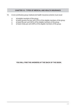 CHAPTER 10 - TYPES OF MEDICAL AND HEALTH INSURANCE
10.	 A non-contributory group medical and health insurance scheme must cover
	 a.	 all eligible members of the group.
	 b.	 at least seventy five per cent (75%) of the eligible members of the group.
	 c.	 at least fifty per cent (50%) of the eligible members of the group.
	 d.	 at least ninety per cent (90%) of the eligible members of the group.
YOU WILL FIND THE ANSWERS AT THE BACK OF THE BOOK.
129
 