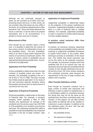 CHAPTER 2 - NATURE OF RISK AND RISK MANAGEMENT
Although we are continually exposed to
perils, we are uncertain as to when such loss-
producing events will occur. In other words, we
are uncertain about the losses we may suffer in
the future. An uncertainty regarding loss is often
termed as “risk”. Since risk exists whenever the
future is unknown, it can be said to be present
everywhere and in all circumstances. It is
present in human lives and in industry.
Measurement of Risk
Even though we are uncertain about a future
loss, it is possible to determine the chance of
loss using a branch of mathematics known as
the probability theory. The term “probability”
refers to an area of study which measures the
chance of occurrence of particular events. The
study of chance, events or probability can be
approached along three possible lines:  A priori,
empirical and judgmental.
Application of A Priori Probability
A priori probability is determined when the total
numbers of possible events are known. For
example, the probability of getting a five on a
roll of dice is 1/6 or 0.1666. The priori concept
has limited practical application in the study of
risk and insurance because situations where
the possible outcomes have an equal chance of
occurrence are very rare.
Application of Empirical Probability
Empirical probability is determined on the basis
of historical data. For example, a transport
company which operates a fleet of 1000
vehicles and experiences an average of 50
accidents over the previous year has a 50/1000
or 0.05 probability of an accident occurring the
next year. The underlying concept that makes it
possible for empirical probability to be measured
accurately is the law of large numbers. (See
1.3.)
Application of Judgmental Probability
Judgmental probability is determined based
on the judgment of the person predicting the
outcomes. Judgmental probability is used when
there is a lack of historical data or credible
statistics. For example, judgmental probability
is used in insurance of nuclear plants because
of a lack credible statistics.
In practice, actual outcomes differ from
expected outcomes
In practice, an insurance company, depending
on the availability and credibility of data, uses the
empirical or judgmental probability techniques
to predict future losses. In any events, either
technique provides an estimation of the future
loss. This implies that actual outcomes may
not be the same as the expected outcomes.
For example, an insurance company which has
predicted that 30 of its insured cars may be
destroyed next year faces the possibility that the
number of cars actually destroyed may be 20,
40 and 50 or even 100. Such random variations
from predicted outcomes arise because the
requirements of the law of large numbers are
seldom met in practice.
Other Possible Definitions of Risk
Even though an insurance company has a
large number of similar loss exposures and
therefore is able to predict an expected loss, it
is nevertheless subject to uncertainly because
the actual loss may not be the same as the
predicted loss. And when uncertainly exists, risk
remains. In this respect, we can take another
step further by defining risk as the variation in
outcomes in a given situation. In addition to the
two definitions given, the term “risk” has also
been loosely referred to as
•	 the possibility of loss;
•	 the exposure to danger;
•	 the subject matter of insurance.
13
 