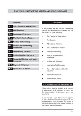 CHAPTER 11 - UNDERWRITING MEDICAL AND HEALTH INSURANCE
	 Overview
11.1.	 The Purpose of Underwriting
11.2.	 Anti-Selection
11.3.	 Adequacy of Premiums
11.4.	 The Risk Selection Process
11.5.	 Medical Underwriting
11.6.	 Sources of Underwriting
	 Information
11.7.	 Underwriting Decisions
11.8.	 Issuing Modified Coverage
11.9.	 Renewal of Medical and Health
	 Insurance
11.10.	Payment of Premium
11.11.	Termination of Policy
OVERVIEW
In this chapter we will discuss underwriting
medical and health insurance. We will look into
the subject as in the headings:
•	 The Purpose of Underwriting
•	 Anti-Selection
•	 Adequacy of Premiums
•	 The Risk Selection Process
•	 Medical Underwriting
•	 Sources of Underwriting
	 Information
•	 Underwriting Decisions
•	 Issuing Modified Coverage
•	 Renewal of Medical and Health
	 Insurance
•	 Payment of Premium
•	 Termination of Policy
11.1. THE PURPOSE OF UNDERWRITING
“Underwriting” can be defined as a process
of assessment and selection of risks, and
the determination of premium, terms and
conditions.
In any insurance plan, the insured is required
to make a contribution known as premium into
a common fund which is used to pay losses. To
ensure that sufficient funds will be available to
pay claims, the insurer has to:
130
 