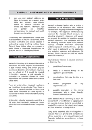 CHAPTER 11 - UNDERWRITING MEDICAL AND HEALTH INSURANCE
4.	 Age and sex: Medical problems are
	 likely to increase as a person grows
	 older. Also, statistics show different
	 trends in medical utilisation for
	 males and females. Therefore, age
	 and gender are important
	 considerations in medical and health
	 insurance underwriting.
Underwriting also considers other factors such
as aviation risks, an insured’s avocations, moral
character and habits, and special aspects in
underwriting cases involving multiple lives.  
Each of these factors takes on a greater or
lesser degree of importance depending on the
type and amount of coverage applied for.
11.5. MEDICAL UNDERWRITING
Medical underwriting of an applicant for medical
and health insurance requires considerations
of both medical history and current physical
condition to determine on what basis insurance
can be offered or if it should be refused.
Underwriters evaluate a risk primarily by
estimating the probable influence of current
impairments and previous medical histories on
future claim.
From an underwriting viewpoint, applicants
are considered impaired risks if they have or
have had a medical condition or history that
could either contribute to future injuries or
sicknesses or create complications that prolong
a disability.
Underwriters classify applicants according to
the extent that their health history and current
physical condition differs from that of unimpaired
lives.
11.5.1. Medical History
Medical evaluation begins with a review of
statements on the application form. Medical
histories listed may require further investigation.  
For example, if the applicant admits receiving
treatment for elevated blood pressure, an
attending physician’s statement will usually
be required. In addition to obtaining general
medical information, the underwriter will ask
the attending physician about blood pressure
readings recorded, medication prescribed,
and the degree of control achieved.    On the
other hand, a statement on the application
form indicating treatment and subsequent full
recovery from a broken arm will not require
additional information.
Insurers review histories of previous conditions
to determine the:
1.	 possibility of recurrence;
2.	 effect of a medical history on the
	 applicant’s general health;
3.	 complications that may develop at a
	 later date;
4.	 normal progression of any
	 impairments; and
5.	 possible interaction of this normal
	 progression with a future disability
	 from an unrelated cause.
Some diseases have a tendency to recur.  An
applicant with a recent history of a peptic ulcer,
for example, is more likely to be admitted to
hospital from ulcers in the future than someone
who has never had a history of ulcer.
Many acute disorders can be disregarded if
recovery has been prompt and complete and
without evidence of any residual impairment.  
Examples include an appendectomy or bone
fractures.
132
 