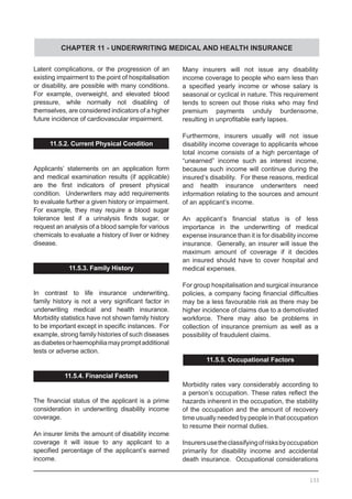 CHAPTER 11 - UNDERWRITING MEDICAL AND HEALTH INSURANCE
Latent complications, or the progression of an
existing impairment to the point of hospitalisation
or disability, are possible with many conditions.
For example, overweight, and elevated blood
pressure, while normally not disabling of
themselves, are considered indicators of a higher
future incidence of cardiovascular impairment.
11.5.2. Current Physical Condition
Applicants’ statements on an application form
and medical examination results (if applicable)
are the first indicators of present physical
condition. Underwriters may add requirements
to evaluate further a given history or impairment.  
For example, they may require a blood sugar
tolerance test if a urinalysis finds sugar, or
request an analysis of a blood sample for various
chemicals to evaluate a history of liver or kidney
disease.
11.5.3. Family History
In contrast to life insurance underwriting,
family history is not a very significant factor in
underwriting medical and health insurance.
Morbidity statistics have not shown family history
to be important except in specific instances.  For
example, strong family histories of such diseases
asdiabetesorhaemophiliamaypromptadditional
tests or adverse action.
11.5.4. Financial Factors
The financial status of the applicant is a prime
consideration in underwriting disability income
coverage.
An insurer limits the amount of disability income
coverage it will issue to any applicant to a
specified percentage of the applicant’s earned
income.
Many insurers will not issue any disability
income coverage to people who earn less than
a specified yearly income or whose salary is
seasonal or cyclical in nature. This requirement
tends to screen out those risks who may find
premium payments unduly burdensome,
resulting in unprofitable early lapses.
Furthermore, insurers usually will not issue
disability income coverage to applicants whose
total income consists of a high percentage of
“unearned” income such as interest income,
because such income will continue during the
insured’s disability. For these reasons, medical
and health insurance underwriters need
information relating to the sources and amount
of an applicant’s income.
An applicant’s financial status is of less
importance in the underwriting of medical
expense insurance than it is for disability income
insurance. Generally, an insurer will issue the
maximum amount of coverage if it decides
an insured should have to cover hospital and
medical expenses.
For group hospitalisation and surgical insurance
policies, a company facing financial difficulties
may be a less favourable risk as there may be
higher incidence of claims due to a demotivated
workforce. There may also be problems in
collection of insurance premium as well as a
possibility of fraudulent claims.
11.5.5. Occupational Factors
Morbidity rates vary considerably according to
a person’s occupation. These rates reflect the
hazards inherent in the occupation, the stability
of the occupation and the amount of recovery
time usually needed by people in that occupation
to resume their normal duties.
Insurersusetheclassifyingofrisksbyoccupation
primarily for disability income and accidental
death insurance. Occupational considerations
133
 