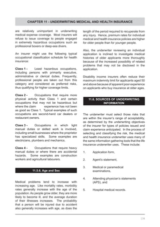 CHAPTER 11 - UNDERWRITING MEDICAL AND HEALTH INSURANCE
are relatively unimportant in underwriting
medical expense coverage.  Most insurers will
refuse to issue coverage to people engaged
in extremely hazardous occupations such as
professional boxers or deep-sea divers.
An insurer might use the following typical
occupational classification schedule for health
insurance:
Class 1 -	 Least hazardous occupations,
including persons with primarily executive,
administrative or clerical duties. Frequently,
professional people are taken out from this
category and considered as preferred risks,
thus qualifying for higher coverage limits.
Class 2 -	 Occupations that require more
physical activity than Class 1 and certain
occupations that may not be hazardous but
where the claim	 experience has not been
as good as Class 1.  Typical examples of such
occupations are second-hand car dealers or
restaurant owners.
Class 3 -	 Occupations in which light
manual duties or skilled work is involved,
including small businesses where the proprietor
has specialized skills. Some examples are
electricians, plumbers and mechanics.
Class 4 -	 Occupations that require heavy
manual duties or where there are accidental
hazards. Some examples are construction
workers and agricultural labourers.
11.5.6. Age and Sex
Medical problems tend to increase with
increasing age. Like mortality rates, morbidity
rates generally increase with the age of the
population. As people grow older, they are more
likely to become ill, and the average duration
of their illnesses increases. The probability
that a person will be injured due to accident
also generally increases with age, as does the
length of the period required to recuperate from
any injury.  Hence, premium rates for individual
medical and health insurance policies are higher
for older people than for younger people.
Also, the underwriter reviewing an individual
application is inclined to investigate medical
histories of older applicants more thoroughly
because of the increased possibility of related
problems that may not be disclosed in the
application.
Disability income insurers often reduce their
maximum indemnity limit for applicants aged 50
and above because of apparent poor experience
on applicants who buy insurance at older ages.
11.6. SOURCES OF UNDERWRITING
INFORMATION
The underwriter must select those risks that
are within the insurer’s range of acceptability,
as determined by the underwriting objectives
of the insurer for types of policies issued and
claim experience anticipated. In the process of
selecting and classifying the risk, the medical
and health insurance underwriter uses many of
the same information gathering tools that the life
insurance underwriter uses. These include:
1.	 Application form,
2.	 Agent’s statement,
3.	 Medical or paramedical
	 examinations,
4.	 Attending physician’s statements
	 (APS), and
5.	 Hospital medical records.
134
 