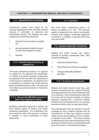 CHAPTER 11 - UNDERWRITING MEDICAL AND HEALTH INSURANCE
11.7. UNDERWRITING DECISIONS
Underwriters assess risks based on the
proposal (application) forms and other relevant
sources of information to determine the
underwriting decision. The following are three
categories of underwriting decisions:
1.	 standard (issued exactly as applied
	 for)
2.	 sub-substandard/modified (issued
	 on other-than-applied-for basis)
3.	 declined
11.7.1. Standard (Issued Exactly as
Applied For)
The usual underwriting decision is to approve
as applied for. The standard risk classification
in medical and health insurance underwriting
corresponds to the standard risk classifications
in life insurance underwriting. An applicant who
is classified as a standard risk will be issued a
policy at standard premium rates. The policy will
not contain any special exclusion or reductions
in benefits.
11.7.2. Sub-standard/Modified (Issued on
Other-Than-Applied-For Basis)
Modified underwriting approval is perhaps the
most difficult aspect of medical and health
insurance underwriting.  The modification may
be an exclusion rider, extra premium, a change
in benefits, or some combination of these
approaches.
11.7.3. Declined
The most drastic underwriting action is to
decline acceptance of a risk. This decision
applies to applicants who may be uninsurable
because they engage in extremely dangerous
occupations or hobbies or because they have
very poor health.
11.8. ISSUING MODIFIED COVERAGE
Medical and health insurers use various
methods to address substandard risks. They
include the following:
1.	 Exclusion Endorsements
2.	 Extra Premiums (Premium Loadings)
3.	 Change of Benefits (Modified
	 Benefits)
11.8.1. Exclusion Endorsements
Medical and health insurers have long used
exclusion endorsements as a means of issuing
coverage to persons who would otherwise have
to be declined. Such endorsements state that
the insurer will not pay for disability or medical
expenses resulting from a particular medical
problem (such as hypertension) or an unusually
hazardous activity (such as deep sea diving).  
The endorsements may be worded to exclude
coverage for only a specific disorder such as
“hypertension” or they may exclude an entire
system or part of the anatomy such as “disease
or disorder of the heart”. The actual wording
is determined by the nature and severity of the
applicant’s medical history or impairment as well
as by the insurer’s underwriting philosophy.
135
 