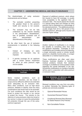 CHAPTER 11 - UNDERWRITING MEDICAL AND HEALTH INSURANCE
The disadvantages of using exclusion
endorsements are as follows:
1.	 The excluded condition presenting
	 the greatest threat to the person’s
	 health and security is not covered.
2.	 The exclusion may not be fully
	 understood by the insured resulting
	 in the policyholder’s dissatisfaction,
	 loss of goodwill, increased cost of
	 claim administration and
	 discontinuance of the policy.
On the other hand, the use of exclusion
endorsements is beneficial in the following
ways:
1.	 Instead of charging an extra
	 premium, an exclusion may be
	 imposed.
2.	 It permits coverage for an applicant
	 with a known serious impairment
	 for which an extra premium might
	 not be suitable.
11.8.2. Extra Premiums (Premium
loadings)
Some medical conditions, such as
cardiovascular disorders, are too broad in
scope and too difficult to define to be extended
cover adequately by an exclusion rider.  
Many other conditions, such as high blood
pressure, diabetes or obesity, have too many
complications that would have to be excluded.  
For such conditions the rider would be too
broad to protect the insured or too narrow
to protect the insurer. The solution to the
dilemma of using exclusion riders too broad or
too narrow in scope is to give the policyholder
full protection through the use of the extra-
premium approach.
Payment of additional premium, which allows
the insured to have full coverage, is usually
more acceptable to the applicant than an
exclusion rider. The insurer places the insured
in a special rating class and charges an extra
premium that is expressed as a percentage of
the standard premium. The additional premium
usually ranges from 25 to 100 percent of the
standard premium, although some insurers will
use even higher ratings.
11.8.3. Change of Benefits (Modified
Benefits)
Another method of modification is to change
the benefits to something other than what
the applicant requested. Examples of such
modifications are a smaller amount of indemnity,
a longer elimination period or shorter benefit
period on a disability income policy, or a larger
deductible on a medical expense policy.
These modifications are often used when
finances, business situation or borderline
medical problems indicate that standard
coverage is available but some question exists
regarding the overall desirability of the risk.  
Sometimes modifications on change of benefits
will be used in conjunction with extra premium
or exclusion riders.
11.9. RENEWAL OF MEDICAL AND
HEALTH INSURANCE
Renewal conditions may vary from one policy
to another. Generally, the following types of
policies are commonly available:
1.	 Optional Renewable Policies
2.	 Guaranteed Renewal Policies
3.	 Conditional Renewal (Non-Renewal
	 for Stated Reasons Only Policies)
4.	 Non-Cancellable Policies
136
 