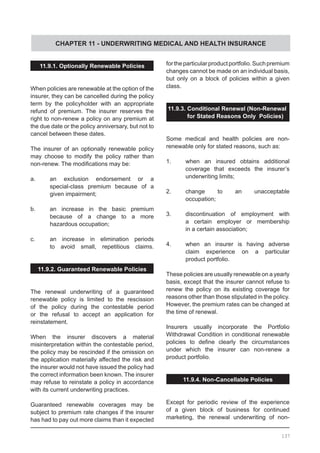 CHAPTER 11 - UNDERWRITING MEDICAL AND HEALTH INSURANCE
11.9.1. Optionally Renewable Policies
When policies are renewable at the option of the
insurer, they can be cancelled during the policy
term by the policyholder with an appropriate
refund of premium. The insurer reserves the
right to non-renew a policy on any premium at
the due date or the policy anniversary, but not to
cancel between these dates.
The insurer of an optionally renewable policy
may choose to modify the policy rather than
non-renew. The modifications may be:
a.	 an exclusion endorsement or a
	 special-class premium because of a
	 given impairment;
b.	 an increase in the basic premium
	 because of a change to a more
	 hazardous occupation;
c.	 an increase in elimination periods
	 to avoid small, repetitious claims.
11.9.2. Guaranteed Renewable Policies
The renewal underwriting of a guaranteed
renewable policy is limited to the rescission
of the policy during the contestable period
or the refusal to accept an application for
reinstatement.
When the insurer discovers a material
misinterpretation within the contestable period,
the policy may be rescinded if the omission on
the application materially affected the risk and
the insurer would not have issued the policy had
the correct information been known. The insurer
may refuse to reinstate a policy in accordance
with its current underwriting practices.
Guaranteed renewable coverages may be
subject to premium rate changes if the insurer
has had to pay out more claims than it expected
fortheparticularproductportfolio.Suchpremium
changes cannot be made on an individual basis,
but only on a block of policies within a given
class.
11.9.3. Conditional Renewal (Non-Renewal
	 for Stated Reasons Only Policies)
Some medical and health policies are non-
renewable only for stated reasons, such as:
1.	 when an insured obtains additional
	 coverage that exceeds the insurer’s
	 underwriting limits;
2.	 change to an unacceptable
	 occupation;
3.	 discontinuation of employment with
	 a certain employer or membership
	 in a certain association;
4.	 when an insurer is having adverse
	 claim experience on a particular
	 product portfolio.
These policies are usually renewable on a yearly
basis, except that the insurer cannot refuse to
renew the policy on its existing coverage for
reasons other than those stipulated in the policy.
However, the premium rates can be changed at
the time of renewal.
Insurers usually incorporate the Portfolio
Withdrawal Condition in conditional renewable
policies to define clearly the circumstances
under which the insurer can non-renew a
product portfolio.
11.9.4. Non-Cancellable Policies
Except for periodic review of the experience
of a given block of business for continued
marketing, the renewal underwriting of non-
137
 