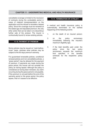 CHAPTER 11 - UNDERWRITING MEDICAL AND HEALTH INSURANCE
cancellable coverage is limited to the rescission
of contracts during the contestable period in
cases of material misrepresentation on the
application and the refusal to reinstate a lapsed
policy. Since the coverage must be renewed at
the stated age and stipulated premium, the only
other action that can be taken is to discontinue
further sale of the product. The insurer is
contractually bound to renew existing policies.
11.10. PAYMENT OF PREMIUM
Some policies may be issued on “cash-before-
cover” basis, whereas other policies may be
subject to the 60 days premium warranty.
For guaranteed renewable policies, conditional
renewal policies and non-cancellable policies, a
“grace period” may be allowed for the payment
of premium. If payments are made during the
grace period, the insurer will not consider the
policy as having lapsed. Although the policy is
considered as having been renewed, any claim
occurring during the grace period is not payable.
If the premium is not paid before the end of the
warranty period or the grace period, the policy
lapses, that is it ceases to be effective.  
11.11. TERMINATION OF A POLICY
A medical and health insurance policy is
automatically terminated on the earliest
happening of the following events:
1.	 on the death of an insured person;
2.	 on the policy anniversary
	 immediately following the insured’s
	 maximum eligibility age;
3.	 if the total benefits paid under the
	 policy since the last policy
	 anniversary exceeds the maximum
	 limit specified in the benefits
	 schedule for the respective policy
	 year.
138
 