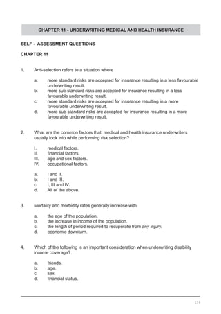 CHAPTER 11 - UNDERWRITING MEDICAL AND HEALTH INSURANCE
SELF - ASSESSMENT QUESTIONS
CHAPTER 11
1.	 Anti-selection refers to a situation where
	 a.	 more standard risks are accepted for insurance resulting in a less favourable 	
		 underwriting result.
	 b.	 more sub-standard risks are accepted for insurance resulting in a less
	 	 favourable underwriting result.
	 c.	 more standard risks are accepted for insurance resulting in a more
	 	 favourable underwriting result.
	 d.	 more sub-standard risks are accepted for insurance resulting in a more
	 	 favourable underwriting result.
2.	 What are the common factors that medical and health insurance underwriters 		
	 usually look into while performing risk selection?
	 I.	 medical factors.
	 II.	 financial factors.
	 III.	 age and sex factors.
	 IV.	 occupational factors.
	 a.	 I and II.
	 b.	 I and III.
	 c.	 I, III and IV.
	 d.	 All of the above.
	
3.	 Mortality and morbidity rates generally increase with
	 a.	 the age of the population.
	 b.	 the increase in income of the population.
	 c.	 the length of period required to recuperate from any injury.
	 d.	 economic downturn.
4.	 Which of the following is an important consideration when underwriting disability 		
	 income coverage?
	 a.	 friends.
	 b.	 age.
	 c.	 sex.
	 d.	 financial status.
	
139
 