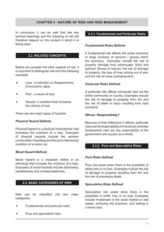 CHAPTER 2 - NATURE OF RISK AND RISK MANAGEMENT
In conclusion, it can be said that risk has
several meanings and the meaning of risk will
therefore depend on the context in which it is
being used.
2.2. RELATED CONCEPTS
Before we consider the other aspects of risk, it
is important to distinguish risk from the following
concepts:
•	 Loss : a reduction or disappearance
	 of economic value.
•	 Peril : a cause of loss.
•	 Hazard: a condition that increases
	 the chance of loss.
There are two major types of hazards.
Physical Hazard Defined
Physical hazard is a physical characteristic that
increases the outcome of a loss. Examples
of physical hazards include the wooden
construction of building and the poor mechanical
condition of a motor car.
Moral Hazard Defined
Moral hazard is a character defect in an
individual that increase the outcome of a loss.
Examples of moral hazards include dishonesty,
carelessness and unreasonableness.
2.3. BASIC CATEGORIES OF RISK
Risk can be classified into two major
categories:
•	 Fundamental and particular risks;
•	 Pure and speculative risks.
2.3.1. Fundamental and Particular Risks
Fundamental Risks Defined
A fundamental risk affects the entire economy
or large numbers of persons / groups within
the economy. Examples include the risk of
property damage from earthquake, flood and
typhoon (forces of nature), the risk of damage
to property, the loss of lives arising out of war,
and the risk of mass unemployment.
Particular Risks Defined
A particular risk affects individuals and not the
entire community or country. Examples include
the risk of damage to property from fire and
the risk of death or injury resulting from road
accidents
Whose Responsibility?
Because of their difference in effects, particular
risks are the responsibility of individuals whereas
fundamental risks are the responsibility of the
government and society as a whole.
2.3.2. Pure and Speculative Risks
Pure Risks Defined
Pure risk exists when there is the possibility of
either loss or no loss. Examples include the risk
of damage to property resulting from fire and
the risk of premature death.
Speculative Risks Defined
Speculative risk exists when there is the
possibility of profit, loss or no loss. Examples
include investment in the stock market or real
estate, venturing into business, and betting in
a horse race.
14
 