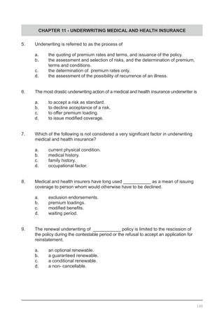CHAPTER 11 - UNDERWRITING MEDICAL AND HEALTH INSURANCE
5.	 Underwriting is referred to as the process of
	 a.	 the quoting of premium rates and terms, and issuance of the policy.
	 b.	 the assessment and selection of risks, and the determination of premium,
		 terms and conditions.	
	 c.	 the determination of premium rates only.
	 d.	 the assessment of the possibility of recurrence of an illness.
6.	 The most drastic underwriting action of a medical and health insurance underwriter is
	 a.	 to accept a risk as standard.
	 b.	 to decline acceptance of a risk.
	 c.	 to offer premium loading.
	 d.	 to issue modified coverage.
7.	 Which of the following is not considered a very significant factor in underwriting 	 	
	 medical and health insurance?
	 a.	 current physical condition.
	 b.	 medical history.
	 c.	 family history.
	 d.	 occupational factor.
8.	 Medical and health insurers have long used ___________ as a mean of issuing 	 	
	 coverage to person whom would otherwise have to be declined.
	 a.	 exclusion endorsements.
	 b.	 premium loadings.
	 c.	 modified benefits.
	 d.	 waiting period.
9.	 The renewal underwriting of  ___________ policy is limited to the rescission of
	 the policy during the contestable period or the refusal to accept an application for 		
	 reinstatement.
	 a.	 an optional renewable.
	 b.	 a guaranteed renewable.
	 c.	 a conditional renewable.
	 d.	 a non- cancellable.
140
 