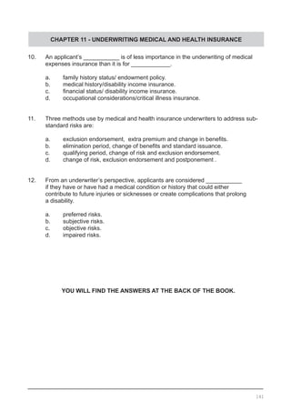 CHAPTER 11 - UNDERWRITING MEDICAL AND HEALTH INSURANCE
10.	 An applicant’s ___________ is of less importance in the underwriting of medical
	 expenses insurance than it is for ____________.
	 a.	 family history status/ endowment policy.
	 b.	 medical history/disability income insurance.
	 c.	 financial status/ disability income insurance.
	 d.	 occupational considerations/critical illness insurance.
11.	 Three methods use by medical and health insurance underwriters to address sub-
	 standard risks are:
	
	 a.	 exclusion endorsement,  extra premium and change in benefits.
	 b.	 elimination period, change of benefits and standard issuance.
	 c.	 qualifying period, change of risk and exclusion endorsement.
	 d.	 change of risk, exclusion endorsement and postponement .
12.	 From an underwriter’s perspective, applicants are considered ___________
	 if they have or have had a medical condition or history that could either
	 contribute to future injuries or sicknesses or create complications that prolong
	 a disability.
	 a.	 preferred risks.
	 b.	 subjective risks.
	 c.	 objective risks.
	 d.	 impaired risks.
YOU WILL FIND THE ANSWERS AT THE BACK OF THE BOOK.
141
 