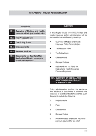 CHAPTER 12 - POLICY ADMINISTRATION
	 	 Overview
12.1.	 Overview of Medical and Health
	 Insurance Policy Administration
12.2.	 The Proposal Form
12.3.	 The Policy Form
12.4.	 Endorsements
12.5.	 Renewal Notices
12.6.	 Documents for Tax Relief for
	 Medical and Health Insurance
	 Premium Payments
OVERVIEW
In this chapter issues concerning medical and
health insurance policy administration will be
discussed under the following headings:
•	 Overview ol Medical and Health
	 Insurance Policy Administration
•	 The Proposal Form
•	 The Policy Form
•	 Endorsements
•	 Renewal Notices
•	 Documents for Tax Relief for
	 Medical and Health Insurance
	 Premium Payments
12.1. 	OVERVIEW OF MEDICAL AND
	 HEALTH INSURANCE POLICY
	 ADMINISTRATION
Policy administration involves the exchange
and issuance of documents to evidence the
existence of a valid contract of insurance. Such
documents include the following:
1.	 Proposal Form
2.	 Policy
3.	 Endorsement
4.	 Renewal Notice
5.	 Proof of medical and health insurance
	 premium payment for tax relief
142
 