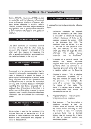 CHAPTER 12 - POLICY ADMINISTRATION
Section 149 of the Insurance Act 1996 provides
for control by and the lodgement of proposal
forms, policies and brochures of insurers with
Bank Negara Malaysia. In addition, section
149 also provides that Bank Negara Malaysia
may specify a code of good practice in relation
to any description of proposal form, policy or
brochure.
12.2. THE PROPOSAL FORM
Like other contracts, an insurance contract
becomes effective when the offer made by
one party (the proposer) is accepted by the
other party (the insurer). In insurance, the
offer is typically submitted on a proposal form
completed and signed by the proposer.
12.2.1. The Usefulness of Proposal
Forms
A proposal form is a document drafted by the
insurer in the form of a questionnaire for each
class of insurance to assist the insurer in
gathering information required to assess a risk
being proposed. The use of a proposal form
enables the insurer to consider the application
speedily and accurately because information
regarding the risk being proposed for a
particular class of insurance is furnished in a
uniform manner. In practice, proposal forms are
frequently used in relation to simple risks where
information can be furnished in a structured
format.
12.2.2. The Structure of a Proposal
Form
It is important to note that the questions in the
proposal form are not exhaustive and if full
answers to these questions still leave some
material facts undisclosed, the proposer is
bound to disclose them.
12.2.3. Contents of a Proposal Form
A proposal form generally contains the following
items:
1.	 Disclosure statement as required
	 under the Insurance Act 1996: There
	 is invariably a statement regarding
	 sufficient disclosure of facts by the
	 proposer pursuant to section 149(4)
	 of the Insurance Act 1996. The
	 statement reads as follows: “You are
	 to disclose in the proposal form,
	 fully and faithfully all the facts
	 which you know or ought to know,
	 otherwise the policy issued
	 hereunder may be invalidated”.
2. 	 Questions of a general nature: The
	 medical and health insurance
	 proposal form would contain general
	 questions which are common to all
	 insurance proposal forms and relate
	 to seeking details on the following:
a.	 Proposer’s Name - This is required
	 for identification purposes but it
	 may also indicate an aspect of the
	 risk proposed. For example, the
	 name of a company may indicate
	 the nature of their trade. The
	 name of a person who is known to
	 be disreputable may prompt the
	 insurer to decline the risk.
b.	 Proposer’s Address - This is required
	 for correspondence purposes.
c.	 Risk Address - This information is
	 important because a high risk
	 location tends to increase not only
	 the chance of loss occurring but also
	 the severity of loss. For example,
	 a person living near a chemical
	 factory may be exposed to a higher
	 risk due to chemical pollution and
	 possible explosions.
143
 