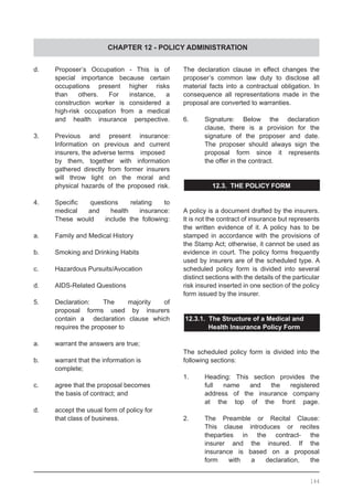 CHAPTER 12 - POLICY ADMINISTRATION
d.	 Proposer’s Occupation - This is of
	 special importance because certain
	 occupations present higher risks
	 than others. For instance, a
	 construction worker is considered a
	 high-risk occupation from a medical
	 and health insurance perspective.
3. 	 Previous and present insurance:
	 Information on previous and current
	 insurers, the adverse terms 	 imposed 	
	 by them, together with information
	 gathered directly from former insurers
	 will throw light on the moral and
	 physical hazards of the proposed risk.
4.	 Specific questions relating to
	 medical and health insurance:
	 These would include the following:
a.	 Family and Medical History
b.	 Smoking and Drinking Habits
c.	 Hazardous Pursuits/Avocation
d.	 AIDS-Related Questions
5.	 Declaration: The majority of
	 proposal forms used by insurers
	 contain a declaration clause which
	 requires the proposer to
a.	 warrant the answers are true;
b.	 warrant that the information is
	 complete;
c.	 agree that the proposal becomes
	 the basis of contract; and
d.	 accept the usual form of policy for
	 that class of business.
The declaration clause in effect changes the
proposer’s common law duty to disclose all
material facts into a contractual obligation. In
consequence all representations made in the
proposal are converted to warranties.
6. 	 Signature: Below the declaration
	 clause, there is a provision for the
	 signature of the proposer and date.
	 The proposer should always sign the
	 proposal form since it represents
	 the offer in the contract.
12.3. THE POLICY FORM
A policy is a document drafted by the insurers.
It is not the contract of insurance but represents
the written evidence of it. A policy has to be
stamped in accordance with the provisions of
the Stamp Act; otherwise, it cannot be used as
evidence in court. The policy forms frequently
used by insurers are of the scheduled type. A
scheduled policy form is divided into several
distinct sections with the details of the particular
risk insured inserted in one section of the policy
form issued by the insurer.
12.3.1. The Structure of a Medical and
	 Health Insurance Policy Form
The scheduled policy form is divided into the
following sections:
1.	 Heading: This section provides the
	 full name and the registered
	 address of the insurance company
	 at the top of the front page.
2.	 The Preamble or Recital Clause:
	 This clause introduces or recites
	 theparties in the contract- the
	 insurer and the insured. If the
	 insurance is based on a proposal
	 form with a declaration, the
144
 