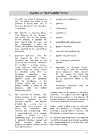 CHAPTER 12 - POLICY ADMINISTRATION
	 preamble may make a reference to
	 this. This clause also refers to the
	 premium as having been paid or
	 agreed to be paid by the insured as
	 consideration.
3.	 The Operative or Insurance Clause
	 (The Essence of the Contract):
	 This clause sets out the essence
	 of the contract. It specifies the
	 perils insured under the policy and
	 the circumstances in which the
	 insurer will become responsible to
	 make payment or its equivalent to
	 the insured.
4.	 Exclusions (Excluded Perils Are
	 Not Covered by The Policy):
	 Exclusions are restrictions on the
	 scope of the insurance. Exclusions
	 are inserted in a policy because
	 certain perils and losses cannot be
	 covered under the policy. Before
	 the scheduled policy form was
	 introduced, exclusions were
	 frequently incorporated in the
	 operative clause and conditions.
	 With the introduction of the
	 scheduled policy form, it is the
	 general practice to place all the
	 exclusions under one distinct
	 section in the policy.
5.	 The Schedule of Benefits: This
	 section contains all the typewritten
	 information applicable to the
	 particular contract.   The benefits
	 provided by a policy must be
	 clearly spelled out in a manner that
	 affords the policyholder easy
	 reference and understanding. This
	 is customarily done on a separate
	 schedule of benefits or policy
	 specification page. For example, in
	 a standard individual medical and
	 health insurance policy, the
	 schedule of benefit provides for the
	 following information:
a.	 insured name and address
b.	 premium
c.	 policy number
d.	 date of issue
e.	 agency
f.	 date of birth of the policyholder
g.	 period of insurance
h.	 occupation of the policyholder
i.	 specific exclusion clause
j.	 various types and amounts of
	 benefits
6.	 Attestation or Signature Clause:
	 This clause is called the attestation
	 clause because it makes provision
	 for the insurer to attest his
	 undertakings. The policy is signed
	 by an authorized official of the
	 insurer.
7.	 Conditions: Conditions may be
	 express or implied.
Express conditions are printed on the policy
document. These express conditions regulate
the insurance contract. In the absence of
express conditions, the contract of insurance
would be subject only to implied conditions.
Implied conditions relate to the duty of utmost
good faith, existence of insurable interest,
existence of subject matter of insurance, and
identification of subject matter of insurance.
In addition to classifying conditions in terms of
whether they are express or implied, conditions
can be classified in terms of the time they need
to be fulfilled, namely:
145
 