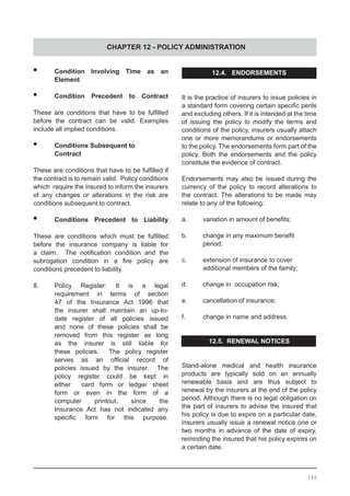 CHAPTER 12 - POLICY ADMINISTRATION
•	 Condition Involving Time as an
	 Element
•	 Condition Precedent to Contract
These are conditions that have to be fulfilled
before the contract can be valid. Examples
include all implied conditions.
•	 Conditions Subsequent to
	 Contract
These are conditions that have to be fulfilled if
the contract is to remain valid. Policy conditions
which require the insured to inform the insurers
of any changes or alterations in the risk are
conditions subsequent to contract.
•	 Conditions Precedent to Liability
These are conditions which must be fulfilled
before the insurance company is liable for
a claim.   The notification condition and the
subrogation condition in a fire policy are
conditions precedent to liability.
8.	 Policy Register: It is a legal
	 requirement in terms of section
	 47 of the Insurance Act 1996 that
	 the insurer shall maintain an up-to-
	 date register of all policies issued
	 and none of these policies shall be
	 removed from this register as long
	 as the insurer is still liable for
	 these policies. The policy register
	 serves as an official record of
	 policies issued by the insurer. The
	 policy register could be kept in
	 either card form or ledger sheet
	 form or even in the form of a
	 computer printout, since the
	 Insurance Act has not indicated any
	 specific form for this purpose.
12.4. ENDORSEMENTS
It is the practice of insurers to issue policies in
a standard form covering certain specific perils
and excluding others. If it is intended at the time
of issuing the policy to modify the terms and
conditions of the policy, insurers usually attach
one or more memorandums or endorsements
to the policy. The endorsements form part of the
policy. Both the endorsements and the policy
constitute the evidence of contract.
Endorsements may also be issued during the
currency of the policy to record alterations to
the contract. The alterations to be made may
relate to any of the following:
a.	 variation in amount of benefits;
b.	 change in any maximum benefit
	 period;
c.	 extension of insurance to cover
	 additional members of the family;
d.	 change in occupation risk;
e.	 cancellation of insurance;
f.	 change in name and address.
12.5. RENEWAL NOTICES
Stand-alone medical and health insurance
products are typically sold on an annually
renewable basis and are thus subject to
renewal by the insurers at the end of the policy
period. Although there is no legal obligation on
the part of insurers to advise the insured that
his policy is due to expire on a particular date,
insurers usually issue a renewal notice one or
two months in advance of the date of expiry,
reminding the insured that his policy expires on
a certain date.
146
 