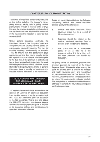 CHAPTER 12 - POLICY ADMINISTRATION
The notice incorporates all relevant particulars
of the policy including the insured’s name,
policy number, expiry date of policy, annual
premium and revision of renewal terms (if any).
It is also the practice to include a note advising
the insured to disclose any material alterations
in the risk since the inception of policy (or last
renewal date).
Unlike general insurance contracts, life
insurance contracts are long-term contracts
and premiums are usually payable based on
a pre-agreed payment frequency. This may be
monthly, quarterly, semi-annually or annually.
Thus, to ensure that the policyholder pays
premiums on time the insurer usually sends
out a premium notice three or four weeks prior
to the due date. If the premium is still not paid
two to three weeks after the due date, the usual
business practice is to send a Premium Notice
Reminder to the policyholder. Unlike in general
insurance, there is usually no requirement to
disclose material alterations to the risk insured.
12.6. DOCUMENTS FOR TAX RELIEF
FOR MEDICAL AND HEALTH
INSURANCE PREMIUM PAYMENTS
Tax regulations currently allow an individual tax
resident of Malaysia an additional deduction
from taxable income of up to a maximum of
RM 3,000 for premiums paid for education
or medical insurance. This is over and above
the RM 6,000 deduction from taxable income
already allowed for premiums paid in respect
of life insurance policies and contributions to
approved retirement schemes.
Based on current tax guidelines, the following
concerning medical and health insurance
policies qualify for tax allowance:
a.	 Medical and health insurance policy
	 coverage should be for a period of
	 12 months or more.
b.	 Expenses should be related to the
	 medical treatment resulting from a
	 disease or an accident or a disability.
c.	 The policy can be a stand-alone
	 policy or as a rider to a life
	 insurance policy. If it is a rider, only
	 the rider premium can qualify for
	 deduction.
To qualify for the tax allowance, proof of such
premium payment is required by the Inland
Revenue Board. Previously, when making the
claim for the first time, a copy of the medical
and health insurance policy and receipt had
to be submitted with the Tax Return Form.
However, under the current self assessment on
tax return, this requirement is no longer needed.
The policyholder is instead advised to file away
all these documents for future tax auditing and
verification purposes.
147
 