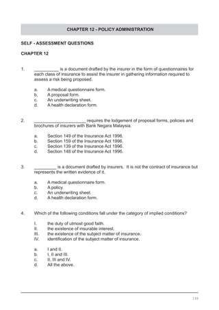 CHAPTER 12 - POLICY ADMINISTRATION
SELF - ASSESSMENT QUESTIONS
CHAPTER 12
1.	 __________ is a document drafted by the insurer in the form of questionnaires for
	 each class of insurance to assist the insurer in gathering information required to
	 assess a risk being proposed.
	 a.	 A medical questionnaire form.
	 b.	 A proposal form.
	 c.	 An underwriting sheet.
	 d.	 A health declaration form.
	
2.	 _____________________ requires the lodgement of proposal forms, policies and
	 brochures of insurers with Bank Negara Malaysia.
	 a.	 Section 149 of the Insurance Act 1996.
	 b.	 Section 159 of the Insurance Act 1996.
	 c.	 Section 139 of the Insurance Act 1996.
	 d.	 Section 148 of the Insurance Act 1996.
3.	 _________ is a document drafted by insurers. It is not the contract of insurance but
	 represents the written evidence of it.
	 a.	 A medical questionnaire form.
	 b.	 A policy.
	 c.	 An underwriting sheet.
	 d.	 A health declaration form.
	
4.	 Which of the following conditions fall under the category of implied conditions?	
	
	 I.	 the duty of utmost good faith.
	 II.	 the existence of insurable interest.
	 III.	 the existence of the subject matter of insurance.
	 IV.	 identification of the subject matter of insurance.
	
	 a.	 I and II.
	 b.	 I, II and III.
	 c.	 II, III and IV.
	 d.	 All the above.
148
 