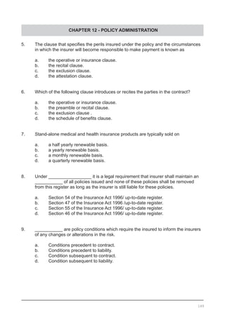 CHAPTER 12 - POLICY ADMINISTRATION
5.	 The clause that specifies the perils insured under the policy and the circumstances
	 in which the insurer will become responsible to make payment is known as
	 a.	 the operative or insurance clause.	
	 b.	 the recital clause.
	 c.	 the exclusion clause.
	 d.	 the attestation clause.
	
6.	 Which of the following clause introduces or recites the parties in the contract?
	 a.	 the operative or insurance clause.
	 b.	 the preamble or recital clause.
	 c.	 the exclusion clause .
	 d.	 the schedule of benefits clause.
7.	 Stand-alone medical and health insurance products are typically sold on
	 a.	 a half yearly renewable basis.
	 b.	 a yearly renewable basis.
	 c.	 a monthly renewable basis.
	 d.	 a quarterly renewable basis.
8.	 Under _________________ it is a legal requirement that insurer shall maintain an
	 ___________ of all policies issued and none of these policies shall be removed
	 from this register as long as the insurer is still liable for these policies.
	 a.	 Section 54 of the Insurance Act 1996/ up-to-date register.
	 b.	 Section 47 of the Insurance Act 1996 /up-to-date register.
	 c.	 Section 55 of the Insurance Act 1996/ up-to-date register.
	 d.	 Section 46 of the Insurance Act 1996/ up-to-date register.
9.	 ___________ are policy conditions which require the insured to inform the insurers
	 of any changes or alterations in the risk.
	 a.	 Conditions precedent to contract.
	 b.	 Conditions precedent to liability.
	 c.	 Condition subsequent to contract.
	 d.	 Condition subsequent to liability.
149
 