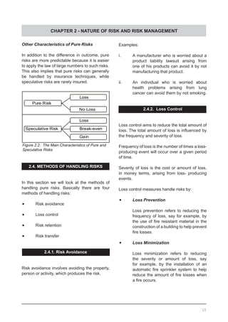 CHAPTER 2 - NATURE OF RISK AND RISK MANAGEMENT
Figure 2.2. The Main Characteristics of Pure and
Speculative Risks
Other Characteristics of Pure Risks
In addition to the difference in outcome, pure
risks are more predictable because it is easier
to apply the law of large numbers to such risks.
This also implies that pure risks can generally
be handled by insurance techniques, while
speculative risks are rarely insured.
2.4. METHODS OF HANDLING RISKS
In this section we will look at the methods of
handling pure risks. Basically there are four
methods of handling risks:
•	 Risk avoidance
•	 Loss control
•	 Risk retention
•	 Risk transfer
2.4.1. Risk Avoidance
Risk avoidance involves avoiding the property,
person or activity, which produces the risk.
Examples:
i.	 A manufacturer who is worried about a
	 product liability lawsuit arising from
	 one of his products can avoid it by not
	 manufacturing that product.
ii.	 An individual who is worried about
	 health problems arising from lung
	 cancer can avoid them by not smoking.
2.4.2. Loss Control
Loss control aims to reduce the total amount of
loss. The total amount of loss is influenced by
the frequency and severity of loss.
Frequency of loss is the number of times a loss-
producing event will occur over a given period
of time.
Severity of loss is the cost or amount of loss,
in money terms, arising from loss- producing
events.
Loss control measures handle risks by:
•	 Loss Prevention
Loss prevention refers to reducing the
frequency of loss, say for example, by
the use of fire resistant material in the
construction of a building to help prevent
fire losses.
•	 Loss Minimization
Loss minimization refers to reducing
the severity or amount of loss, say
for example, by the installation of an
automatic fire sprinkler system to help
reduce the amount of fire losses when
a fire occurs.
15
Pure Risk
Speculative Risk
Loss
No Loss
Loss
Break-even
Gain
 