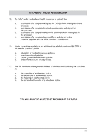 CHAPTER 12 - POLICY ADMINISTRATION
10.	 An “offer” under medical and health insurance is typically the
	 a.	 submission of a completed Request for Change form and signed by the
		 proposer.
	 b.	 submission of a completed medical questionnaire and signed by
		 the proposer.
	 c.	 submission of a completed Disclosure Statement form and signed by
		 the proposer.
	 d.	 submission of a completed proposal form and signed by the
		 proposer together with the initial premium consideration.
11.	 Under current tax regulations, an additional tax relief of maximum RM 3000 is
	 allowed for premium paid for
	 a.	 education or medical insurance policies.
	 b.	 investment-linked policies.
	 c.	 capital guarantee investment policies.
	 d.	 endowment and unit-linked policies.
12.	 The full name and the registered address of the insurance company are contained
	 in.
	 a.	 the preamble of a scheduled policy.
	 b.	 the exclusions of a scheduled policy.
	 c.	 the heading of a scheduled policy.
	 d.	 the schedule of benefits of a scheduled policy.
YOU WILL FIND THE ANSWERS AT THE BACK OF THE BOOK.
150
 