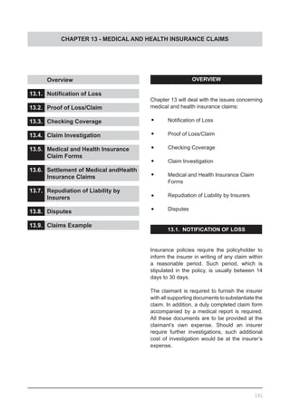 CHAPTER 13 - MEDICAL AND HEALTH INSURANCE CLAIMS
	 Overview
13.1.	 Notification of Loss
13.2.	 Proof of Loss/Claim
13.3.	 Checking Coverage
13.4.	 Claim Investigation
13.5.	 Medical and Health Insurance
	 Claim Forms
13.6.	 Settlement of Medical andHealth
	 Insurance Claims
13.7.	 Repudiation of Liability by
	 Insurers
13.8.	 Disputes	
13.9.	 Claims Example
OVERVIEW
Chapter 13 will deal with the issues concerning
medical and health insurance claims:
•	 Notification of Loss
•	 Proof of Loss/Claim
•	 Checking Coverage
•	 Claim Investigation
•	 Medical and Health Insurance Claim
	 Forms
•	 Repudiation of Liability by Insurers
•	 Disputes
13.1.  NOTIFICATION OF LOSS
Insurance policies require the policyholder to
inform the insurer in writing of any claim within
a reasonable period. Such period, which is
stipulated in the policy, is usually between 14
days to 30 days.
The claimant is required to furnish the insurer
with all supporting documents to substantiate the
claim. In addition, a duly completed claim form
accompanied by a medical report is required.
All these documents are to be provided at the
claimant’s own expense. Should an insurer
require further investigations, such additional
cost of investigation would be at the insurer’s
expense.
151
 