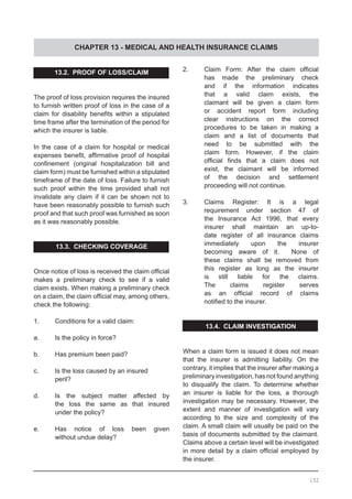 CHAPTER 13 - MEDICAL AND HEALTH INSURANCE CLAIMS
13.2.  PROOF OF LOSS/CLAIM
The proof of loss provision requires the insured
to furnish written proof of loss in the case of a
claim for disability benefits within a stipulated
time frame after the termination of the period for
which the insurer is liable.
In the case of a claim for hospital or medical
expenses benefit, affirmative proof of hospital
confinement (original hospitalization bill and
claim form) must be furnished within a stipulated
timeframe of the date of loss. Failure to furnish
such proof within the time provided shall not
invalidate any claim if it can be shown not to
have been reasonably possible to furnish such
proof and that such proof was furnished as soon
as it was reasonably possible.  
13.3. CHECKING COVERAGE
Once notice of loss is received the claim official
makes a preliminary check to see if a valid
claim exists. When making a preliminary check
on a claim, the claim official may, among others,
check the following:
1.	 Conditions for a valid claim:
a.	 Is the policy in force?
b.	 Has premium been paid?
c.	 Is the loss caused by an insured
	 peril?
d.	 Is the subject matter affected by
	 the loss the same as that insured
	 under the policy?
e.	 Has notice of loss been given
	 without undue delay?
2.	 Claim Form: After the claim official
	 has made the preliminary check
	 and if the information indicates
	 that a valid claim exists, the
	 claimant will be given a claim form
	 or accident report form including
	 clear instructions on the correct
	 procedures to be taken in making a
	 claim and a list of documents that
	 need to be submitted with the
	 claim form. However, if the claim
	 official finds that a claim does not
	 exist, the claimant will be informed
	 of the decision and settlement
	 proceeding will not continue.
3.	 Claims Register: It is a legal
	 requirement under section 47 of
	 the Insurance Act 1996, that every
	 insurer shall maintain an up-to-
	 date register of all insurance claims
	 immediately upon the insurer
	 becoming aware of it.   None of
	 these claims shall be removed from
	 this register as long as the insurer
	 is still liable for the claims.
	 The claims register serves
	 as an official record of claims
	 notified to the insurer.
13.4. CLAIM INVESTIGATION
When a claim form is issued it does not mean
that the insurer is admitting liability. On the
contrary, it implies that the insurer after making a
preliminary investigation, has not found anything
to disqualify the claim. To determine whether
an insurer is liable for the loss, a thorough
investigation may be necessary. However, the
extent and manner of investigation will vary
according to the size and complexity of the
claim. A small claim will usually be paid on the
basis of documents submitted by the claimant.
Claims above a certain level will be investigated
in more detail by a claim official employed by
the insurer.
152
 