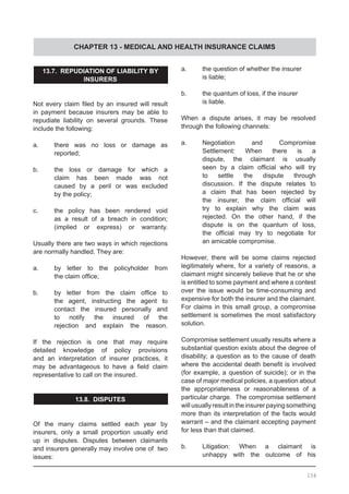 CHAPTER 13 - MEDICAL AND HEALTH INSURANCE CLAIMS
13.7.  REPUDIATION OF LIABILITY BY
INSURERS
Not every claim filed by an insured will result
in payment because insurers may be able to
repudiate liability on several grounds. These
include the following:
	
a.	 there was no loss or damage as
	 reported;
b.	 the loss or damage for which a
	 claim has been made was not
	 caused by a peril or was excluded
	 by the policy;
c.	 the policy has been rendered void
	 as a result of a breach in condition;
	 (implied or express) or warranty.
Usually there are two ways in which rejections
are normally handled. They are:
a.	 by letter to the policyholder from
	 the claim office;
b.	 by letter from the claim office to
	 the agent, instructing the agent to
	 contact the insured personally and
	 to notify the insured of the
	 rejection and explain the reason.
If the rejection is one that may require
detailed knowledge of policy provisions
and an interpretation of insurer practices, it
may be advantageous to have a field claim
representative to call on the insured.
13.8. DISPUTES
Of the many claims settled each year by
insurers, only a small proportion usually end
up in disputes. Disputes between claimants
and insurers generally may involve one of  two
issues:
a.	 the question of whether the insurer
	 is liable;
b.	 the quantum of loss, if the insurer
	 is liable.
When a dispute arises, it may be resolved
through the following channels:
a.	 Negotiation and Compromise
	 Settlement: When there is a
	 dispute, the claimant is usually
	 seen by a claim official who will try
	 to settle the dispute through
	 discussion. If the dispute relates to
	 a claim that has been rejected by
	 the insurer, the claim official will
	 try to explain why the claim was
	 rejected. On the other hand, if the
	 dispute is on the quantum of loss,
	 the official may try to negotiate for
	 an amicable compromise.
However, there will be some claims rejected
legitimately where, for a variety of reasons, a
claimant might sincerely believe that he or she
is entitled to some payment and where a contest
over the issue would be time-consuming and
expensive for both the insurer and the claimant.  
For claims in this small group, a compromise
settlement is sometimes the most satisfactory
solution.
Compromise settlement usually results where a
substantial question exists about the degree of
disability; a question as to the cause of death
where the accidental death benefit is involved
(for example, a question of suicide); or in the
case of major medical policies, a question about
the appropriateness or reasonableness of a
particular charge.  The compromise settlement
will usually result in the insurer paying something
more than its interpretation of the facts would
warrant – and the claimant accepting payment
for less than that claimed.  
b.	 Litigation: When a claimant is
	 unhappy with the outcome of his
154
 
