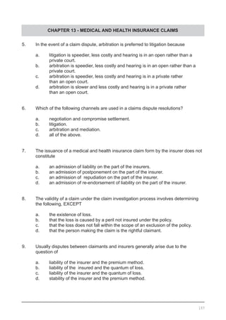 CHAPTER 13 - MEDICAL AND HEALTH INSURANCE CLAIMS
5.	 In the event of a claim dispute, arbitration is preferred to litigation because
	 a.	 litigation is speedier, less costly and hearing is in an open rather than a
	 	 private court.	
	 b.	 arbitration is speedier, less costly and hearing is in an open rather than a
	 	 private court. 	
	 c.	 arbitration is speedier, less costly and hearing is in a private rather
	 	 than an open court.
	 d.	 arbitration is slower and less costly and hearing is in a private rather
	 	 than an open court.
6.	 Which of the following channels are used in a claims dispute resolutions?
	 a.	 negotiation and compromise settlement.
	 b.	 litigation.
	 c.	 arbitration and mediation.
	 d.	 all of the above.
7.	 The issuance of a medical and health insurance claim form by the insurer does not
	 constitute
	 a.	 an admission of liability on the part of the insurers.
	 b.	 an admission of postponement on the part of the insurer.
	 c.	 an admission of  repudiation on the part of the insurer.
	 d.	 an admission of re-endorsement of liability on the part of the insurer.
8.	 The validity of a claim under the claim investigation process involves determining
	 the following, EXCEPT
	 a.	 the existence of loss.
	 b.	 that the loss is caused by a peril not insured under the policy.
	 c.	 that the loss does not fall within the scope of an exclusion of the policy.
	 d.	 that the person making the claim is the rightful claimant.
9.	 Usually disputes between claimants and insurers generally arise due to the
	 question of
	
	 a.	 liability of the insurer and the premium method.
	 b.	 liability of the  insured and the quantum of loss.
	 c.	 liability of the insurer and the quantum of loss.
	 d.	 stability of the insurer and the premium method.
157
 