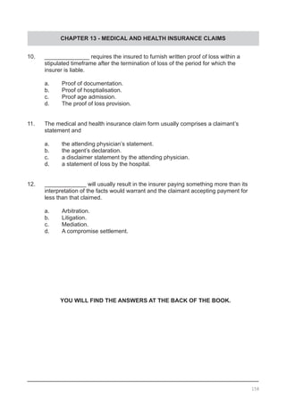 CHAPTER 13 - MEDICAL AND HEALTH INSURANCE CLAIMS
10.	 ______________ requires the insured to furnish written proof of loss within a
	 stipulated timeframe after the termination of loss of the period for which the
	 insurer is liable.
	 a.	 Proof of documentation.
	 b.	 Proof of hosptialisation.
	 c.	 Proof age admission.
	 d.	 The proof of loss provision.
11.	 The medical and health insurance claim form usually comprises a claimant’s
	 statement and
	 a.	 the attending physician’s statement.
	 b.	 the agent’s declaration.
	 c.	 a disclaimer statement by the attending physician.
	 d.	 a statement of loss by the hospital.
12.	 _____________ will usually result in the insurer paying something more than its
	 interpretation of the facts would warrant and the claimant accepting payment for
	 less than that claimed.
	 a.	 Arbitration.
	 b.	 Litigation.
	 c.	 Mediation.
	 d.	 A compromise settlement.
YOU WILL FIND THE ANSWERS AT THE BACK OF THE BOOK.
158
 