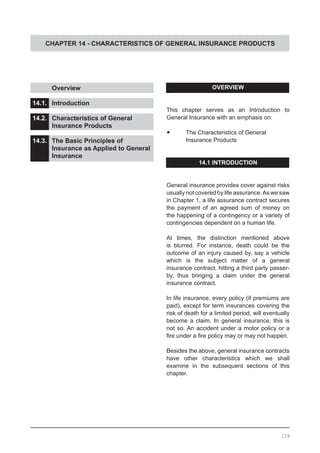 CHAPTER 14 - CHARACTERISTICS OF GENERAL INSURANCE PRODUCTS
OVERVIEW
This chapter serves as an Introduction to
General Insurance with an emphasis on:
•	 The Characteristics of General
	 Insurance Products
14.1 INTRODUCTION
General insurance provides cover against risks
usually not covered by life assurance.As we saw
in Chapter 1, a life assurance contract secures
the payment of an agreed sum of money on
the happening of a contingency or a variety of
contingencies dependent on a human life.
At times, the distinction mentioned above
is blurred. For instance, death could be the
outcome of an injury caused by, say a vehicle
which is the subject matter of a general
insurance contract, hitting a third party passer-
by, thus bringing a claim under the general
insurance contract.
In life insurance, every policy (if premiums are
paid), except for term insurances covering the
risk of death for a limited period, will eventually
become a claim. In general insurance, this is
not so. An accident under a motor policy or a
fire under a fire policy may or may not happen.
Besides the above, general insurance contracts
have other characteristics which we shall
examine in the subsequent sections of this
chapter.
	 Overview					
			
14.1.	 Introduction					
			
14.2.	 Characteristics of General
	 Insurance Products
14.3.	 The Basic Principles of
	 Insurance as Applied to General
	 Insurance
159
 
