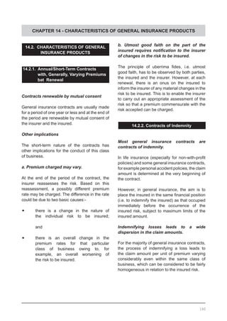 CHAPTER 14 - CHARACTERISTICS OF GENERAL INSURANCE PRODUCTS
14.2. CHARACTERISTICS OF GENERAL
INSURANCE PRODUCTS
14.2.1. Annual/Short-Term Contracts
	 with, Generally, Varying Premiums
	 bat Renewal
Contracts renewable by mutual consent
General insurance contracts are usually made
for a period of one year or less and at the end of
the period are renewable by mutual consent of
the insurer and the insured.
Other implications
The short-term nature of the contracts has
other implications for the conduct of this class
of business.
a. Premium charged may vary.
At the end of the period of the contract, the
insurer reassesses the risk. Based on this
reassessment, a possibly different premium
rate may be charged. The difference in the rate
could be due to two basic causes:-
•	 there is a change in the nature of
	 the individual risk to be insured;
	
	 and
•	 there is an overall change in the
	 premium rates for that particular
	 class of business owing to, for
	 example, an overall worsening of
	 the risk to be insured.
b. Utmost good faith on the part of the
insured requires notification to the insurer
of changes in the risk to be insured.
The principle of uberrima fides, i.e. utmost
good faith, has to be observed by both parties,
the insured and the insurer. However, at each
renewal, there is an onus on the insured to
inform the insurer of any material changes in the
risk to be insured. This is to enable the insurer
to carry out an appropriate assessment of the
risk so that a premium commensurate with the
risk accepted can be charged.
14.2.2. Contracts of Indemnity
Most general insurance contracts are
contracts of indemnity.
In life insurance (especially for non-with-profit
policies) and some general insurance contracts,
for example personal accident policies, the claim
amount is determined at the very beginning of
the contract.
However, in general insurance, the aim is to
place the insured in the same financial position
(i.e. to indemnify the insured) as that occupied
immediately before the occurrence of the
insured risk, subject to maximum limits of the
insured amount.
Indemnifying losses leads to a wide
dispersion in the claim amounts.
For the majority of general insurance contracts,
the process of indemnifying a loss leads to
the claim amount per unit of premium varying
considerably even within the same class of
business, which can be considered to be fairly
homogeneous in relation to the insured risk.
160
 