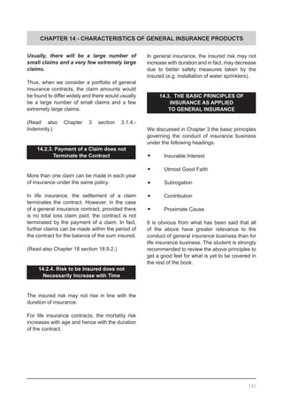 CHAPTER 14 - CHARACTERISTICS OF GENERAL INSURANCE PRODUCTS
Usually, there will be a large number of
small claims and a very few extremely large
claims.
Thus, when we consider a portfolio of general
insurance contracts, the claim amounts would
be found to differ widely and there would usually
be a large number of small claims and a few
extremely large claims.
(Read also Chapter 3 section 3.1.4.-
Indemnity.)
14.2.3. Payment of a Claim does not
Terminate the Contract
More than one claim can be made in each year
of insurance under the same policy.
In life insurance, the settlement of a claim
terminates the contract. However, in the case
of a general insurance contract, provided there
is no total loss claim paid, the contract is not
terminated by the payment of a claim. In fact,
further claims can be made within the period of
the contract for the balance of the sum insured.
(Read also Chapter 18 section 18.9.2.)
14.2.4. Risk to be Insured does not
Necessarily Increase with Time
The insured risk may not rise in line with the
duration of insurance.
For life insurance contracts, the mortality risk
increases with age and hence with the duration
of the contract.
In general insurance, the insured risk may not
increase with duration and in fact, may decrease
due to better safety measures taken by the
insured (e.g. installation of water sprinklers).
14.3. THE BASIC PRINCIPLES OF
INSURANCE AS APPLIED
TO GENERAL INSURANCE
We discussed in Chapter 3 the basic principles
governing the conduct of insurance business
under the following headings:
•	 Insurable Interest
•	 Utmost Good Faith
•	 Subrogation
•	 Contribution
•	 Proximate Cause
It is obvious from what has been said that all
of the above have greater relevance to the
conduct of general insurance business than for
life insurance business. The student is strongly
recommended to review the above principles to
get a good feel for what is yet to be covered in
the rest of the book.
161
 