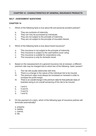 CHAPTER 14 - CHARACTERISTICS OF GENERAL INSURANCE PRODUCTS
SELF - ASSESSMENT QUESTIONS
CHAPTER 14
1.	 Which of the following facts is true about life and personal accident policies?
	 a.	 They are contracts of indemnity.
	 b.	 They can only be purchased by individuals.			
	 c.	 They are not subject to the principle of indemnity.
	 d.	 They are not subject to the principle of insurable interest.
2.	 Which of the following facts is true about travel insurance?
	 a.	 This insurance is not subject to the principle of indemnity.
	 b.	 This insurance is subject to the cash-before-cover ruling.		
	 c.	 This insurance is suitable for corporations only. 		
	 d.	 This insurance is only for domestic travel.
3.	 Based on the reassessment of a general insurance risk at renewal, a different
	 premium rate may be charged due to which two of the following basic causes?
	 I.	 The risk will usually deteriorate with time. 			
	 II.	 There is a change in the nature of the individual risk to be insured.
	 III.	 The premium rates must always be increased on renewal in order to
	 	 increase the profit margin.
	 IV.	 There is an overall change in the premium rates for that particular class of
		 business owing to an overall worsening of the risk to be insured.
	 a.	 I and II.
	 b.	 II and III.
	 c.	 II and IV.
	 d.	 I and IV.
4.	 On the payment of a claim, which of the following type of insurance policies will
	 terminate automatically?
	 a. property.
	 b. liability.				
	 c. marine. 					
	 d. life.
162
 
