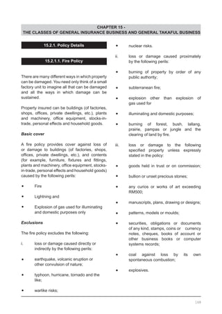 CHAPTER 15 -
THE CLASSES OF GENERAL INSURANCE BUSINESS AND GENERAL TAKAFUL BUSINESS
15.2.1. Policy Details
15.2.1.1. Fire Policy
There are many different ways in which property
can be damaged. You need only think of a small
factory unit to imagine all that can be damaged
and all the ways in which damage can be
sustained.
Property insured can be buildings (of factories,
shops, offices, private dwellings, etc.), plants
and machinery, office equipment, stocks-in-
trade, personal effects and household goods.
Basic cover
A fire policy provides cover against loss of
or damage to buildings (of factories, shops,
offices, private dwellings, etc.), and contents
(for example, furniture, fixtures and fittings,
plants and machinery, office equipment, stocks-
in-trade, personal effects and household goods)
caused by the following perils:
•	 Fire
•	 Lightning and
•	 Explosion of gas used for illuminating
	 and domestic purposes only
Exclusions
The fire policy excludes the following:
i.	 loss or damage caused directly or
	 indirectly by the following perils:
•	 earthquake, volcanic eruption or
	 other convulsion of nature;
•	 typhoon, hurricane, tornado and the
	 like;
•	 warlike risks;
•	 nuclear risks.
ii.	 loss or damage caused proximately
	 by the following perils:
•	 burning of property by order of any
	 public authority;
•	 subterranean fire;
•	 explosion other than explosion of
	 gas used for
•	 illuminating and domestic purposes;
•	 burning of forest, bush, lallang,
	 prairie, pampas or jungle and the
	 clearing of land by fire.
iii.	 loss or damage to the following
	 specified property unless expressly
	 stated in the policy:
•	 goods held in trust or on commission;
•	 bullion or unset precious stones;
•	 any curios or works of art exceeding
	 RM500;
•	 manuscripts, plans, drawing or designs;
•	 patterns, models or moulds;
•	 securities, obligations or documents
	 of any kind, stamps, coins or currency
	 notes, cheques, books of account or
	 other business books or computer
	 systems records;
•	 coal against loss by its own
	 spontaneous combustion;
•	 explosives.
168
 
