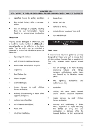 CHAPTER 15 -
THE CLASSES OF GENERAL INSURANCE BUSINESS AND GENERAL TAKAFUL BUSINESS
iv.	 specified losses by policy condition:
•	 loss by theft during or after occurrence
	 of fire;
•	 loss or damage to property resulting
	 from its own fermentation, natural
	 heating or spontaneous combustion.
Extensions
	
Property can be damaged in other ways, and
to meet this need a number of additional or
special perils can be added on to the basic
policy. The fire policy can be extended to
cover one or more of the following at additional
premiums:
i.	 Special perils include:
•	 riot, strike and malicious damage;
•	 earthquake, and volcanic eruption;
•	 explosion;
•	 bush/lallang fire;
•	 storm, tempest;
•	 aircraft damage;
•	 impact damage by road vehicles,
	 horses and cattle;
•	 bursting or overflowing of water tanks,
	 apparatus or pipes;
•	 subsidence or landslip;
•	 spontaneous combustion;
•	 flood; and
•	 electrical installation.
ii.	 Loss of rent
iii.	 Others such as:
•	 removal of debris,
•	 architects’ and surveyors’ fees, and
•	 sprinkler leakage.
15.2.2. Houseowners Insurance
Policy
Basic cover
A houseowners insurance policy is specially
designed for those who wish to insure their
private dwellings (houses, flats or apartments).
The policy provides cover against several
risks:
i.	 loss or damage to the home building
	 (including fixtures and fittings,
	 garages, out-buildings, walls, gates
	 and fences) by the following insured
	 perils:
•	 fire, lightning, thunderbolt and
	 subterranean fire;
•	 explosion;
•	 aircraft and other aerial devices
	 and/or articles dropped therefrom;
•	 impact damage by road vehicles,
	 horses and cattle;
•	 bursting and overflowing of water
	 tanks, apparatus or pipes excluding
	 first RM50 of every loss and
	 destruction or damage while the
	 insured building is left unfurnished;
169
 
