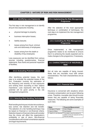 CHAPTER 2 - NATURE OF RISK AND RISK MANAGEMENT
17
2.5.4. Implementing the Risk Management
Programme
After the selection of the most appropriate
technique or combination of techniques, the
next step is to implement the risk management
programme.
2.5.5. Controlling the Risk Management
Programme
Once implemented, a risk management
programme needs to be monitored to ensure
that it is achieving the results expected and to
make changes to the programme, if necessary.
2.6. CHARACTERISTICS OF INSURABLE
RISK
Not all risks are capable of being insured.
Risks that are insurable must fulfil certain
characteristics. The main characteristics are as
follows:
2.6.1. Financial Value
Insurance is concerned with situations where
monetary compensation can be given following
a loss. Therefore, insurable risks should involve
losses that are capable of being financially
measured. The following are some examples of
such risks:
2.5.1. Identifying Loss Exposures
The first step in risk management is to identify
all pure loss exposures including
	•	 physical damage to property;
	•	 business interruption losses;
	•	 liability lawsuits;
	•	 losses arising from fraud, criminal
	 acts and dishonesty of employees;
	•	 losses arising from the death or
	 disability of key employees.
Loss exposures can be identified from various
sources including questionnaires, financial
statements, flow charts and personal inspection
of facilities.
2.5.2. Evaluating Potential Losses
After identifying potential losses, the next
step is to evaluate the potential losses of the
firm. Evaluation involves the estimation of
the frequency and severity of loss exposures
and ranking them according to their relative
importance. Loss exposures with high loss
potential will be given priority in the risk
management programme.
2.5.3. Selecting Risk Handling Techniques
Riskhandlingtechniquesincluderiskavoidance,
loss control, risk retention and risk transfer.
The selection of a risk handling technique may
be based on financial or non-financial criteria.
Selection based on financial criteria will consider
how the choice will affect the organization’s
profitability or rate of return. Non-financial
considerations will include humanitarian aspects
and legal requirements.
Risks Financial Measurement
i. Damage to Property Cost of Repairs
ii. Injury to Others Court Awards
iii. Death of a Life Assured The ability to pay the premium in
relation to the sum assured and his
financial standing
 