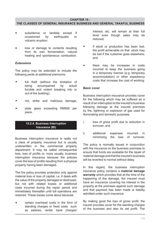 CHAPTER 15 -
THE CLASSES OF GENERAL INSURANCE BUSINESS AND GENERAL TAKAFUL BUSINESS
•	 subsidence or landslip except if
	 occasioned by earthquake or
	 volcanic eruption;
•	 loss or damage to contents resulting
	 from its own fermentation, natural
	 heating and spontaneous combustion.
Extensions
The policy may be extended to include the
following perils at additional premiums:
•	 full theft (without the limitation of
	 being accompanied by actual
	 forcible and violent breaking into or
	 out of the building);
•	 riot, strike and malicious damage;
•	 plate glass exceeding RM500 per
	 piece.
15.2.4. Business Interruption
Insurance (BI)
Business interruption insurance is really not
a class of property insurance but is usually
underwritten in the commercial property
department. It may be called consequential
loss, loss of profits or, more usually, business
interruption insurance because the policies
cover the loss of profits resulting from a physical
property having been damaged.
The fire policy provides protection only against
material loss or loss of capital, i.e. it deals with
the value of the property damaged or destroyed,
but not with related losses or additional
costs incurred during the repair period and
immediately thereafter until full operations are
restored. These losses come about because:
•	 certain overhead costs in the form of
	 standing charges or fixed costs   such
	 as salaries, rental, bank charges/
	 interest, etc. will remain at their full
	 level even though sales may be
	 reduced;
•	 if stock or production has been lost,
	 the profit achievable on that  stock may
	 be lost if the customer goes elsewhere;
	 and
•	 there may be increases in costs
	 incurred to keep the business going
	 in a temporary manner (e.g. temporary
	 accommodation) or other expediency
	 costs that increase the cost of working.
Basic cover
Business interruption insurance provides cover
for the following which may be suffered as a
result of an interruption to the insured’s business
following damage at the insured premises
by fire, lightning or explosion of gas used for
illuminating and domestic purposes:
i.	 loss of gross profit due to reduction in
	 turnover; and
ii.	 additional expenses incurred in
	 minimizing the loss of turnover.
The policy is normally issued in conjunction
with fire insurance on the business premises to
ensure that funds are available for the repair of
material damage and that the insured’s business
will be reverted to normal without delay.
In this regard, the business interruption
insurance policy contains a material damage
warranty which provides that at the time of the
happening of the damage, the insured must
have an insurance covering his interest in the
property at the premises against such damage
and that payment has been made or liability
admitted under such insurance.
By making good the loss of gross profit, the
insurer provides cover for the standing charges
of the business and also its net profit. The
172
 