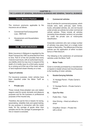 CHAPTER 15 -
THE CLASSES OF GENERAL INSURANCE BUSINESS AND GENERAL TAKAFUL BUSINESS
15.2.5 Minimum Premium
The minimum premiums applicable to fire
insurance are as follows:
	
•	 Commercial Fire/Consequential
	 Loss - RM75.00
•	 Houseowners and Householders
	 - RM60.00
15.3. MOTOR INSURANCE
Motor insurance in Malaysia is regulated by the
Road Transport Act 1987 as amended from time
to time. Part IV of the Act provides that every
motorist must insure, with an authorised insurer,
any liability which he may incur in respect of the
death of or bodily injury to a third party caused
by or arising out of the use of the motor vehicle
or land implement drawn thereby on a road.
Types of vehicles
For insurance purposes, motor vehicles have
been classified under the Motor Tariff as
follows:
•	 Private cars
These include three-wheeled cars and station
wagons used for social, domestic and pleasure
purposes and for the business or professional
purposes of the insured only.
Therefore, the use for hire or reward, for racing,
pacemaking, reliability trials and speed testing,
for any purpose in connection with the motor
trade, for the carriage of goods other than
samples and for the carriage of passengers for
hire or reward is excluded.
•	 Commercial vehicles
Use of vehicles for commercial purposes, which
include vans, taxis, pick-ups, open lorries,
trucks, articulated vehicles, etc. are not insured
under private car policies but under commercial
vehicle policies. These include all vehicles
(including three-wheeled carriers) not provided
for under the private cars or motorcycles
classification.
	
Corporate customers who own a large number
of vehicles may place them on a single motor
master or fleet policy. The differences of the two
policies are the application of either no-claim
bonus or fleet discount.
The following is the subdivision of commercial
vehicles under the Motor Tariff:
		
i.	 Motor Trade
Cover is normally purchased by a manufacturer
or repairer or dealer whose main line of business
is the handling of motor vehicles.
ii.	 Goods-Carrying Vehicles
1.	 ‘A’ Haulage Permit – Public Carrier’s
	 licence
2.	 ‘C’ Haulage Permit – Private Carrier’s
	 licence
iii. 	 Cars For Hire
1.	 Public Hire – Taxis
2.	 Hirer Driving – Hired out without a
	 driver
3.	 Chauffeur- Driven – Private hire
	 with a driver
174
 