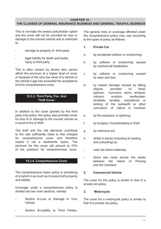 CHAPTER 15 -
THE CLASSES OF GENERAL INSURANCE BUSINESS AND GENERAL TAKAFUL BUSINESS
This is normally the lowest policyholder option
and the cover will not be provided for loss or
damage to the insured vehicle and is restricted
to:
-	 damage to property of third party;
-	 legal liability for death and bodily
	 injury to third party.
This is often chosen by drivers who cannot
afford the premium of a higher level of cover
or because of the very low value of a vehicle or
the vehicle’s age has exceeded the acceptance
limit for comprehensive cover.
15.3.3. Third Party, Fire And
Theft Cover
In addition to the cover granted by the third
party only policy, this policy also provides cover
for loss of or damage to the insured vehicle as
a result of fire or theft.
The theft and fire risk elements contribute
to the rate sufficiently close to that charged
for comprehensive cover and therefore
makes it not a worthwhile option. The
premium for this cover will amount to 75%
of the premium for comprehensive cover.
15.3.4. Comprehensive Cover
The comprehensive motor policy is something
of a hybrid in as much as it covers both property
and liability.
Coverage under a comprehensive policy is
divided into two main sections, namely:
-	 Section A-Loss or Damage to Your
	 Vehicle
-	 Section B-Liability to Third Parties.
The general risks or coverage afforded under
the comprehensive policy may vary according
to the types of policy as follows:
1. 	 Private Car
a.	 by accidental collision or overturning;
b.	 by collision or overturning caused
	 by mechanical breakdown;
c.	 by collision or overturning caused
	 by wear and tear;
d.	 by impact damage caused by falling
	 objects, provided no flood,
	 typhoon, hurricane, storm, tempest,
	 volcanic eruption, earthquake,
	 landslide, landslip, subsidence or
	 sinking of the soil/earth or other
	 convulsion of nature is involved;
e.	 by fire explosion or lightning;
f.	 by burglary, housebreaking or theft;
g.	 by malicious act;
h.	 whilst in transit (including its loading
	 and unloading) by:
-	 road rail inland waterway
-	 direct sea route across the straits
	 between the island of Penang
	 and the mainland.
2.	 Commercial Vehicle
	
The cover for this policy is similar to that of a
private car policy.
	
3. 	 Motorcycle 	
The cover for a motorcycle policy is similar to
that of a private car policy.
176
 