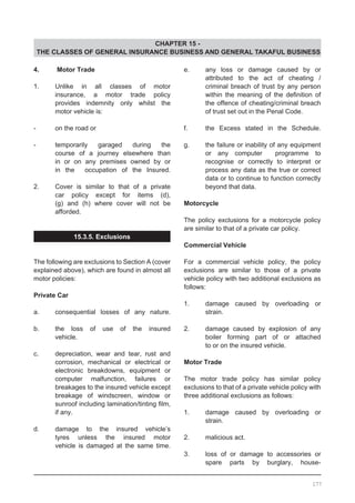 CHAPTER 15 -
THE CLASSES OF GENERAL INSURANCE BUSINESS AND GENERAL TAKAFUL BUSINESS
4. 	 Motor Trade
1.	 Unlike in all classes of motor
	 insurance, a motor trade policy
	 provides indemnity only whilst the
	 motor vehicle is:
- 	 on the road or
- 	 temporarily garaged during the
	 course of a journey elsewhere than
	 in or on any premises owned by or
	 in the occupation of the Insured.
2.	 Cover is similar to that of a private
	 car policy except for items (d),
	 (g) and (h) where cover will not be
	 afforded.
15.3.5. Exclusions
The following are exclusions to Section A (cover
explained above), which are found in almost all
motor policies:
Private Car
a.	 consequential losses of any nature.
b.	 the loss of use of the insured
	 vehicle.
c.	 depreciation, wear and tear, rust and
	 corrosion, mechanical or electrical or
	 electronic breakdowns, equipment or
	 computer malfunction, failures or
	 breakages to the insured vehicle except
	 breakage of windscreen, window or
	 sunroof including lamination/tinting film,
	 if any.
d.	 damage to the insured vehicle’s
	 tyres unless the insured motor
	 vehicle is damaged at the same time.
e.	 any loss or damage caused by or
	 attributed to the act of cheating /
	 criminal breach of trust by any person
	 within the meaning of the definition of
	 the offence of cheating/criminal breach
	 of trust set out in the Penal Code.
f.	 the Excess stated in the Schedule.
g.	 the failure or inability of any equipment
	 or any computer programme to
	 recognise or correctly to interpret or
	 process any data as the true or correct
	 data or to continue to function correctly
	 beyond that data.
	
Motorcycle
The policy exclusions for a motorcycle policy
are similar to that of a private car policy.
Commercial Vehicle
For a commercial vehicle policy, the policy
exclusions are similar to those of a private
vehicle policy with two additional exclusions as
follows:
1.	 damage caused by overloading or
	 strain.
2.	 damage caused by explosion of any
	 boiler forming part of or attached
	 to or on the insured vehicle.
Motor Trade
The motor trade policy has similar policy
exclusions to that of a private vehicle policy with
three additional exclusions as follows:
1.	 damage caused by overloading or
	 strain.
2.	 malicious act.
3.	 loss of or damage to accessories or
	 spare parts by burglary, house-
177
 