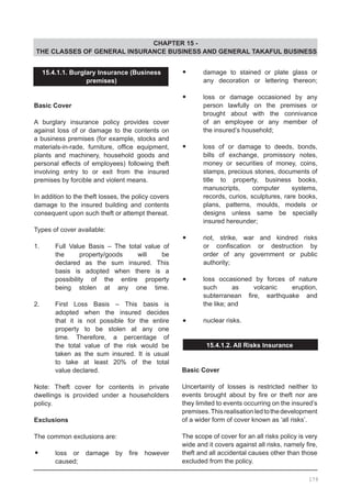 CHAPTER 15 -
THE CLASSES OF GENERAL INSURANCE BUSINESS AND GENERAL TAKAFUL BUSINESS
•	 damage to stained or plate glass or
	 any decoration or lettering thereon;
•	 loss or damage occasioned by any
	 person lawfully on the premises or
	 brought about with the connivance
	 of an employee or any member of
	 the insured’s household;
•	 loss of or damage to deeds, bonds,
	 bills of exchange, promissory notes,
	 money or securities of money, coins,
	 stamps, precious stones, documents of
	 title to property, business books,
	 manuscripts, computer systems,
	 records, curios, sculptures, rare books,
	 plans, patterns, moulds, models or
	 designs unless same be specially
	 insured hereunder;
•	 riot, strike, war and kindred risks
	 or confiscation or destruction by
	 order of any government or public
	 authority;
•	 loss occasioned by forces of nature
	 such as volcanic eruption,
	 subterranean fire, earthquake and
	 the like; and
•	 nuclear risks.
15.4.1.2. All Risks Insurance
Basic Cover
Uncertainty of losses is restricted neither to
events brought about by fire or theft nor are
they limited to events occurring on the insured’s
premises.Thisrealisationledtothedevelopment
of a wider form of cover known as ‘all risks’.
The scope of cover for an all risks policy is very
wide and it covers against all risks, namely fire,
theft and all accidental causes other than those
excluded from the policy.
15.4.1.1. Burglary Insurance (Business
premises)
Basic Cover
A burglary insurance policy provides cover
against loss of or damage to the contents on
a business premises (for example, stocks and
materials-in-rade, furniture, office equipment,
plants and machinery, household goods and
personal effects of employees) following theft
involving entry to or exit from the insured
premises by forcible and violent means.
In addition to the theft losses, the policy covers
damage to the insured building and contents
consequent upon such theft or attempt thereat.
Types of cover available:
1. 	 Full Value Basis – The total value of
	 the property/goods will be
	 declared as the sum insured. This
	 basis is adopted when there is a
	 possibility of the entire property
	 being stolen at any one time.
2. 	 First Loss Basis – This basis is
	 adopted when the insured decides
	 that it is not possible for the entire
	 property to be stolen at any one
	 time. Therefore, a percentage of
	 the total value of the risk would be
	 taken as the sum insured. It is usual
	 to take at least 20% of the total
	 value declared.
Note: Theft cover for contents in private
dwellings is provided under a householders
policy.
Exclusions
The common exclusions are:
•	 loss or damage by fire however
	 caused;
179
 