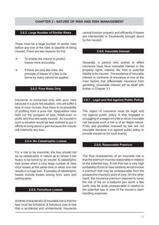 CHAPTER 2 - NATURE OF RISK AND RISK MANAGEMENT
18
2.6.2. Large Number of Similar Risks
There must be a large number of similar risks
before any one of the risks is capable of being
insured. There are two reasons for this:
•	 To enable the insurer to predict
	 losses more accurately.
•	 If there are only few risks, the
	 principle of losses of a few to be
	 borne by many cannot be applied.
2.6.3. Pure Risks Only
Insurance is concerned only with pure risks
because in a pure risk situation, one will suffer a
loss or incur no loss, thus there is no possibility
of profiting from a pure risk. Speculative risks
hold out the prospect of loss, break-even or
profit, and thus are rarely insured.  An insured in
such a situation would be less inclined to put in
efforts to bring about a gain because the insurer
will indemnify any loss.
2.6.4. No Catastrophic Losses
For a risk to be insurable, the loss should not
be so catastrophic in nature as to render it too
heavy to be borne by an insurer. A catastrophic
loss arises when a very large number of risks
incur losses at the same time or when one risk
results in a huge loss. Examples of catastrophic
losses include losses arising from wars and
earthquakes.
2.6.5. Fortuitous Losses
Another characteristic of insurable risk is that the
loss must be fortuitous. A fortuitous loss is one
that is accidental and unintentional. Insurance
cannot function properly and efficiently if losses
are intentionally or fraudulently brought about
by the insured.
2.6.6. Insurable Interest
Generally, a person who wishes to effect
insurance must have insurable interest in the
property, rights, interest, life, limb or potential
liability to be insured. The existence of insurable
interest in contracts of insurance is one of the
main factors that differentiate insurance from
gambling. (Insurable interest will be dealt with
further in Chapter 3.)
2.6.7. Legal and Not Against Public Policy
The object of insurance must be legal and
not against public policy. A ship engaged in
smuggling or a wager on a life is not an insurable
risk because such a risk is of an illegal nature.
Fines and penalties imposed by law are not
insurable because it is against public policy to
provide insurance for such events.
2.6.8. Reasonable Premium
The final characteristic of an insurable risk is
that the premium must be reasonable in relation
to the potential loss. A risk that has a very high
probability of loss or near certainty would involve
a premium that may be unreasonable from the
prospective insured’s point of view. On the other
hand, the insurance premium required to cover
the risk of fire on a ballpoint pen worth a few
cents may be quite unreasonable in relation to
the potential loss in view of the insurer’s claim
handling expenses.
 