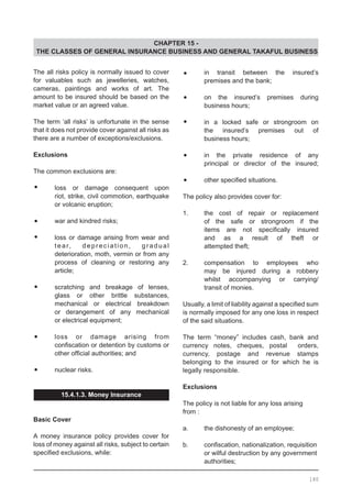CHAPTER 15 -
THE CLASSES OF GENERAL INSURANCE BUSINESS AND GENERAL TAKAFUL BUSINESS
The all risks policy is normally issued to cover
for valuables such as jewelleries, watches,
cameras, paintings and works of art. The
amount to be insured should be based on the
market value or an agreed value.
The term ‘all risks’ is unfortunate in the sense
that it does not provide cover against all risks as
there are a number of exceptions/exclusions.
Exclusions
The common exclusions are:
•	 loss or damage consequent upon
	 riot, strike, civil commotion, earthquake
	 or volcanic eruption;
•	 war and kindred risks;
•	 loss or damage arising from wear and
	 tear, depreciation, gradual
	 deterioration, moth, vermin or from any
	 process of cleaning or restoring any
	 article;
•	 scratching and breakage of lenses,
	 glass or other brittle substances,
	 mechanical or electrical breakdown
	 or derangement of any mechanical
	 or electrical equipment;
•	 loss or damage arising from
	 confiscation or detention by customs or
	 other official authorities; and
•	 nuclear risks.
15.4.1.3. Money Insurance
Basic Cover
A money insurance policy provides cover for
loss of money against all risks, subject to certain
specified exclusions, while:
•	 in transit between the insured’s
	 premises and the bank;
•	 on the insured’s premises during
	 business hours;
•	 in a locked safe or strongroom on
	 the insured’s premises out of
	 business hours;
•	 in the private residence of any
	 principal or director of the insured;
•	 other specified situations.
The policy also provides cover for:
1.	 the cost of repair or replacement
	 of the safe or strongroom if the
	 items are not specifically insured
	 and as a result of theft or
	 attempted theft;
2.	 compensation to employees who
	 may be injured during a robbery
	 whilst accompanying or carrying/
	 transit of monies.
Usually, a limit of liability against a specified sum
is normally imposed for any one loss in respect
of the said situations.
The term “money” includes cash, bank and
currency notes, cheques, postal orders,
currency, postage and revenue stamps
belonging to the insured or for which he is
legally responsible.
Exclusions
The policy is not liable for any loss arising
from :
a.	 the dishonesty of an employee;
b.	 confiscation, nationalization, requisition
	 or wilful destruction by any government
	 authorities;
180
 
