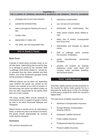 CHAPTER 15 -
THE CLASSES OF GENERAL INSURANCE BUSINESS AND GENERAL TAKAFUL BUSINESS
•	 radioactive contamination;
•	 war, riot and civil commotion;
•	 earthquake and subterranean fire;
•	 moth, vermin, insects, damp, mildew or
	 rust;
•	 delay, loss of market, consequential
	 loss of any kind;
•	 deterioration and changes by natural
	 cause;
•	 theft or pilferage which involves
	 the insured’s employees;
•	 goods accompanying commercial
	 travellers;
•	 property not covered, for example
	 explosives, acids, cash, bank and
	 currency notes, securities, jewellery,
	 and business books.
15.4.2. Liability Insurance
Generally, liability policies provide protection to
the insured for claims made against him by a
third party for bodily injury, or loss of or damage
to third party’s property for which the insured is
legally liable.
The main forms of liability insurance are:
•	 Workmen’s Compensation Insurance
•	 Foreign Workers’ Compensation
	 Scheme (FWCS)
•	 Employers’ Liability Insurance
•	 Public Liability Insurance
•	 Professional Indemnity Insurance
•	 Product Liability Insurance.
c.	 shortages due to error and omission;
d.	 outside the territorial limits;
e.	 safe or strongroom following the use of
	 key;
f.	 nuclear risks;
g.	 depreciation in value; and
h.	 riot, strike, war and associated risks.
15.4.1.4. Goods in Transit
Basic Cover
A goods in transit policy provides cover on an
all risks basis, indemnifying the insured for loss
of or damage to goods by fire, accident, theft
or pilferage while being loaded on, carried by,
or unloaded from the motor vehicles and their
trailers, and while temporarily garaged during
transit anywhere in Malaysia.
Different policies can be taken out depending
upon whether the goods are carried by the
owners’ own vehicles or by a firm of carriers. In
the same way, the carrier can effect a policy as
they are often responsible for the goods while
they are in their custody.
The policy usually offers annual renewals or
short period cover in respect of goods in transit
by road or rail within Peninsular Malaysia and
Singapore.
Where transit is carried out on an international
basis, or where any sea or air transit is involved,
the goods should appropriately be covered
under marine insurance.
Exclusions
The common exclusions are:
181
 