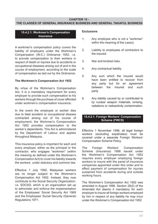 CHAPTER 15 -
THE CLASSES OF GENERAL INSURANCE BUSINESS AND GENERAL TAKAFUL BUSINESS
15.4.2.1. Workmen’s Compensation
Insurance
A workmen’s compensation policy covers the
liability of employers under the Workmen’s
Compensation (W.C.) Ordinance 1952, i.e.
to provide compensation to their workers in
respect of death or injuries due to accidents or
occupational diseases arising out of and in the
course of employment, according to the scale
of compensation as laid out by the Ordinance.
The Workmen’s Compensation Act 1952
By virtue of the Workmen’s Compensation
Act, it is a mandatory requirement for every
employer to provide such compensation to his
workers through the purchase of cover afforded
under workmen’s compensation insurance.
In the event the employee or worker dies
due to fatal accident or occupational disease
contracted arising out of his course of
employment, the Workmen’s Compensation
Act 1952 provides compensation to the
worker’s dependants. This Act is administered
by the Department of Labour and applies
throughout Malaysia.
This insurance policy is important for each and
every employer, either as the principal or the
contractor, who engages “workmen” (within
the meaning as defined under the Workmen’s
Compensation Act) to cover his liability towards
the workers under statutory and common law.
Effective 1 July 1992, Malaysian workers
are no longer subject to the Workmen’s
Compensation Act 1952. Instead, they now
contribute to the Social Security Organization,
i.e. SOCSO, which is an organization set up
to administer and enforce the implementation
of the Employees’ Social Security Act 1969
and the Employees’ Social Security (General)
Regulations 1971.
Exclusions
1.	 Any employee who is not a “workman”
	 within the meaning of the Law(s).
2.	 Liability to employees of contractors to
	 the insured.
3.	 War and kindred risks.
4.	 Any contractual liability.
5.	 Any sum which the insured would
	 have been entitled to recover from
	 any party but for an agreement
	 between the insured and such
	 party.
6.	 Any liability caused by or contributed to
	 by nuclear weapon materials, ionising,
	 radiations or radioactivity contamination.
	
15.4.2.1. Foreign Workers’ Compensation
Scheme (FWCS)
	
Effective 1 November 1996, all legal foreign
workers (excluding expatriates) must be
covered under a separate Foreign Workers’
Compensation Scheme Policy.
The Foreign Workers’ Compensation
Scheme (Insurance) 1998 issued under
the Workmen’s Compensation Act 1952
requires every employer employing foreign
workers to insure with the panel of insurance
companies appointed under this order and to
effect payment of compensation for injuries
sustained from accidents during and outside
working hours.
The Workmen’s Compensation Act 1952 was
amended in August 1996. Section 26(2) of the
Amended Act deems it mandatory for each
employer to insure all foreign workers employed
by him in respect of any liability he may incur
under the Workmen’s Compensation Act 1952.
182
 