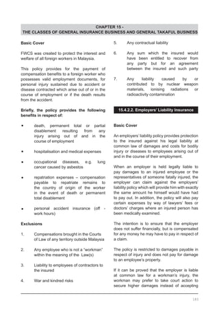 CHAPTER 15 -
THE CLASSES OF GENERAL INSURANCE BUSINESS AND GENERAL TAKAFUL BUSINESS
Basic Cover
FWCS was created to protect the interest and
welfare of all foreign workers in Malaysia.
This policy provides for the payment of
compensation benefits to a foreign worker who
possesses valid employment documents, for
personal injury sustained due to accident or
disease contracted which arise out of or in the
course of employment or if the death results
from the accident.
Briefly, the policy provides the following
benefits in respect of:
•	 death, permanent total or partial
	 disablement resulting from any
	 injury arising out of and in the
	 course of employment
•	 hospitalisation and medical expenses
•	 occupational diseases, e.g. lung
	 cancer caused by asbestos
•	 repatriation expenses – compensation
	 payable to repatriate remains to
	 the country of origin of the worker
	 in the event of death or permanent
	 total disablement
•	 personal accident insurance (off -
	 work hours)
Exclusions
1.	 Compensations brought in the Courts
	 of Law of any territory outside Malaysia
2.	 Any employee who is not a “workman”
	 within the meaning of the Law(s)
3.	 Liability to employees of contractors to
	 the insured
4.	 War and kindred risks
5.	 Any contractual liability
6.	 Any sum which the insured would
	 have been entitled to recover from
	 any party but for an agreement
	 between the insured and such party
7.	 Any liability caused by or
	 contributed to by nuclear weapon
	 materials, ionising radiations or
	 radioactivity contamination
15.4.2.2. Employers’ Liability Insurance
Basic Cover
An employers’ liability policy provides protection
to the insured against his legal liability at
common law of damages and costs for bodily
injury or diseases to employees arising out of
and in the course of their employment.
When an employer is held legally liable to
pay damages to an injured employee or the
representatives of someone fatally injured, the
employer can claim against the employers’
liability policy which will provide him with exactly
the same amount he himself would have had
to pay out. In addition, the policy will also pay
certain expenses by way of lawyers’ fees or
doctors’ charges where an injured person has
been medically examined.
The intention is to ensure that the employer
does not suffer financially, but is compensated
for any money he may have to pay in respect of
a claim.
The policy is restricted to damages payable in
respect of injury and does not pay for damage
to an employee’s property.
If it can be proved that the employer is liable
at common law for a workman’s injury, the
workman may prefer to take court action to
secure higher damages instead of accepting
183
 