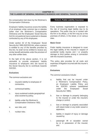 CHAPTER 15 -
THE CLASSES OF GENERAL INSURANCE BUSINESS AND GENERAL TAKAFUL BUSINESS
the compensation laid down by the Workmen’s
Compensation Ordinance.
Employers’ liability insurance covers the liability
of an employer under common law or statutes
(other than the Workmen’s Compensation
Ordinance and the Employees’ Social Security
Act) for occupational injury sustained or disease
contracted by any of his employees.
Under section 42 of the Employees’ Social
Security Act 1969 (SOCSO) Act, when a person
is entitled to any of the benefits provided by
this Act, he shall not be entitled to receive any
similar benefit admissible under the provision of
any other written laws.
In the light of the above section, it is not
advisable to provide employers’ liability
insurance to employers who are bound by
the Social Security Act to contribute towards
SOCSO.
Exclusions
The common exclusions are:
a.	 insured’s liability to employees of
	 contractors;
b.	 contractual liability;
c.	 injury sustained outside geographical
	 area covered by policy;
d.	 liability under the Workmen’s
	 Compensation Ordinance 1952;
e.	 war risks; and
f.	 nuclear risks.
15.4.2.3. Public Liability Insurance
Every business organization is exposed to
the risk of incurring legal liability due to its
operations. The public may be in contact with
the firm in its offices, or the firm may be on the
premises of others, in the street, or on various
sites.
Basic Cover
Public liability insurance is designed to cover
the legal liability of the insured in respect of
accidental bodily injuries and / or property
damage to third parties arising in connection
with the insured’s business.
This policy also provides for all costs and
expenses of litigation incurred with the insurer’s
consent.
Exclusions
The common exclusions include:
a.	 liability that can be insured under
	 a Workmen’s Compensation Policy,
	 an Employers’ Liability Policy and
	 the SOCSO scheme (established
	 under the Employees’ Social
	 Security Act 1969);
b.	 loss or damage to property belonging
	 to the insured or under the insured’s
	 charge or control;
c.	 loss or damage to property associated
	 with steam boiler or any boiler vessel or
	 apparatus;
d.	 liability in respect of injury or damage
	 caused by:
i.	 passenger lift or escalator owned
	 by or in possession of the insured;
	 and
184
 