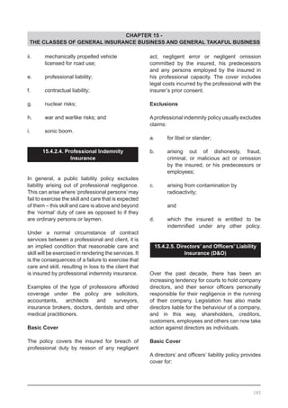 CHAPTER 15 -
THE CLASSES OF GENERAL INSURANCE BUSINESS AND GENERAL TAKAFUL BUSINESS
ii.	 mechanically propelled vehicle
	 licensed for road use;
e.	 professional liability;
f.	 contractual liability;
g.	 nuclear risks;
h.	 war and warlike risks; and
i.	 sonic boom.
15.4.2.4. Professional Indemnity
Insurance
In general, a public liability policy excludes
liability arising out of professional negligence.
This can arise where ‘professional persons’ may
fail to exercise the skill and care that is expected
of them – this skill and care is above and beyond
the ‘normal’ duty of care as opposed to if they
are ordinary persons or laymen.
Under a normal circumstance of contract
services between a professional and client, it is
an implied condition that reasonable care and
skill will be exercised in rendering the services. It
is the consequences of a failure to exercise that
care and skill, resulting in loss to the client that
is insured by professional indemnity insurance.
Examples of the type of professions afforded
coverage under the policy are solicitors,
accountants, architects and surveyors,
insurance brokers, doctors, dentists and other
medical practitioners.
Basic Cover
The policy covers the insured for breach of
professional duty by reason of any negligent
act, negligent error or negligent omission
committed by the insured, his predecessors
and any persons employed by the insured in
his professional capacity. The cover includes
legal costs incurred by the professional with the
insurer’s prior consent.
Exclusions
Aprofessional indemnity policy usually excludes
claims:
a.	 for libel or slander;
b.	 arising out of dishonesty, fraud,
	 criminal, or malicious act or omission
	 by the insured, or his predecessors or
	 employees;
c.	 arising from contamination by
	 radioactivity;
	 and
d.	 which the insured is entitled to be
	 indemnified under any other policy.
15.4.2.5. Directors’ and Officers’ Liability
Insurance (D&O)
Over the past decade, there has been an
increasing tendency for courts to hold company
directors, and their senior officers personally
responsible for their negligence in the running
of their company. Legislation has also made
directors liable for the behaviour of a company,
and in this way, shareholders, creditors,
customers, employees and others can now take
action against directors as individuals.
Basic Cover
A directors’ and officers’ liability policy provides
cover for:
185
 