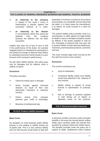 CHAPTER 15 -
THE CLASSES OF GENERAL INSURANCE BUSINESS AND GENERAL TAKAFUL BUSINESS
•	 an indemnity to the company
	 in respect of the costs it incurs in
	 indemnifying a director against the
	 successful defence of a claim;
•	 an indemnity to the director
	 in circumstances where this cannot be
	 obtained from the company
	 because the defence has not been
	 successful.
	
Liability may arise out of lack of care or skill
in the performance of the duties, for example
negligent advice or misstatement, particularly in
the context of a merger or takeover when failure
to understand economic trends results in a poor
forecast of the company’s performance.
	
As with other liability policies, this policy pays
only for damages and for defence costs in
relation to claims.
Exclusions
The policy excludes:
•	 Claims for bodily injury or damage;
•	 Action brought against individual
	 directors as result of their own
	 dishonesty, fraudulent or malicious
	 conduct;
•	 Claims arising from improper
	 personal gain, profit or advantage;
•	 Breaches of professional duty.
15.4.2.6. Product Liability Insurance
Basic Cover
An exception on most business public liability
policies is one relating to liability arising out
of goods sold. This is a very onerous liability
and one that insurers would prefer to deal with
separately. If a person is injured by any product
he purchases, e.g. foodstuffs, and can show that
the seller, or in some cases the manufacturer,
is to blame, he could succeed in a claim for
damages.
The product liability policy provides cover to a
manufacturer or seller against his legal liability
for death or injury or damage to property caused
by defects in the goods supplied or sold by
him. Examples of products that may give rise
to product liability include electrical appliances,
machinery, pharmaceutical products, cosmetics
and toys.
The cover includes legal costs incurred by the
firm with the insurer’s prior consent.
Exclusions
The common exclusions are:
a.	 injury to employees;
b.	 contractual liability unless such liability
	 would have attached in the absence of
	 any contract;
c.	 liability arising in respect of wrong
	 formula or specification of products;
	 and
d.	 loss or damage to products supplied
	 or sold arising out of repairs or
	 alteration works on the products.
15.4.3. Personal Accident Insurance
Basic Cover
A personal accident insurance policy provides
benefits in the event the insured person suffers
bodily injury resulting solely and directly from
accident by outward violent and visible means.
The benefits provided under the policy are in
respect of death, disablement and/or medical
186
 