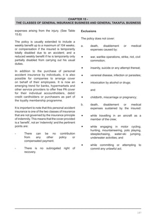 CHAPTER 15 -
THE CLASSES OF GENERAL INSURANCE BUSINESS AND GENERAL TAKAFUL BUSINESS
expenses arising from the injury. (See Table
15.6)
The policy is usually extended to include a
weekly benefit up to a maximum of 104 weeks;
or compensation if the insured is temporarily
totally disabled due to an accident; and a
reduced weekly benefit if he is temporarily only
partially disabled from carrying out his usual
duties.
In addition to the purchase of personal
accident insurance by individuals, it is also
possible for companies to arrange cover
on behalf of their employees. It is now an
emerging trend for banks, hypermarkets and
other service providers to offer free PA cover
for their individual accountholders, debit/
credit cardholders or purchasers as part of
the loyalty membership programme.
It is important to note that this personal accident
insurance is one of the two classes of insurance
that are not governed by the insurance principle
of indemnity. This means that the cover provided
is a ‘benefit’, not an ‘indemnity’ and the pertinent
points are:
-	 There can be no contribution
	 from any other policy or
	 compensated payment.
-	 There is no subrogated right of
	 recovery.
Exclusions
The policy does not cover:
a.	 death, disablement or medical
	 expenses caused by:
•	 war, warlike operations, strike, riot, civil
	 commotion;
•	 insanity, suicide or any attempt thereat;
•	 venereal disease, infection or parasites;
•	 intoxication by alcohol or drugs;
	
	 and
•	 childbirth, miscarriage or pregnancy;
b. 	 death, disablement or medical
	 expenses sustained by the insured:
•	 while travelling in an aircraft as a
	 member of the crew;
•	 while engaging in motor cycling,
	 hunting, mountaineering, polo playing,
	 steeplechasing, water-ski jumping,
	 underwater activities; and
•	 while committing or attempting to
	 commit any unlawful act.
187
 